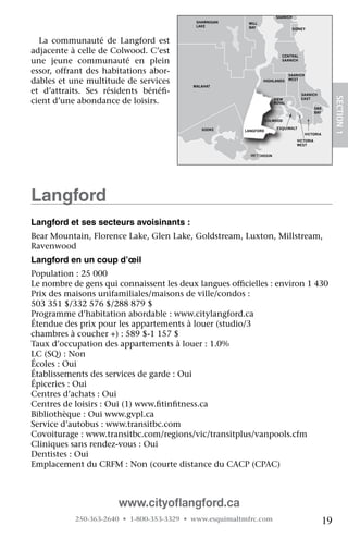 NORTH
                                                                         SAANICH
                                              SHAWNIGAN    MILL
                                              LAKE         BAY                   SIDNEY


  La	 communauté	 de	 Langford	 est	
adjacente	à	celle	de	Colwood.	C’est	                                       CENTRAL
une	 jeune	 communauté	 en	 plein	                                         SAANICH


essor,	 offrant	 des	 habitations	 abor-                                        SAANICH
dables	et	une	multitude	de	services	                              HIGHLANDS     WEST
                                             MALAHAT
et	 d’attraits.	 Ses	 résidents	 bénéfi-
                                      	                                              SAANICH




                                                                                                          SECTION.1
cient	d’une	abondance	de	loisirs.	                                      VIEW
                                                                        ROYAL
                                                                                     EAST

                                                                                              OAK
                                                                                              BAY

                                    JORDAN                           COLWOOD
                                    RIVER
                                                SOOKE                    ESQUIMALT
                                                          LANGFORD
                                                                                          VICTORIA
                                                                                   VICTORIA
                                                                                   WEST


                                                            METCHOSIN




Langford
Langford et ses secteurs avoisinants :
Bear	Mountain,	Florence	Lake,	Glen	Lake,	Goldstream,	Luxton,	Millstream,	
Ravenwood	
Langford en un coup d’œil
Population	:	25	000
Le	nombre	de	gens	qui	connaissent	les	deux	langues	officielles	:	environ	1	430
                                                      	
Prix	des	maisons	unifamiliales/maisons	de	ville/condos	:	
503	351	$/332	576	$/288	879	$	
Programme	d’habitation	abordable	:	www.citylangford.ca
Étendue	des	prix	pour	les	appartements	à	louer	(studio/3	
chambres	à	coucher	+)	:	589	$-1	157	$
Taux	d’occupation	des	appartements	à	louer	:	1.0%
LC	(SQ)	:	Non
Écoles	:	Oui
Établissements	des	services	de	garde	:	Oui
Épiceries	:	Oui
Centres	d’achats	:	Oui
Centres	de	loisirs	:	Oui	(1)	www.fitinfitness.ca
                                  	    	
Bibliothèque	:	Oui	www.gvpl.ca
Service	d’autobus	:	www.transitbc.com
Covoiturage	:	www.transitbc.com/regions/vic/transitplus/vanpools.cfm
Cliniques	sans	rendez-vous	:	Oui
Dentistes	:	Oui
Emplacement	du	CRFM	:	Non	(courte	distance	du	CACP	(CPAC)	



                        www.cityoﬂangford.ca
            250-363-2640 • 1-800-353-3329 • www.esquimaltmfrc.com                                    19
 