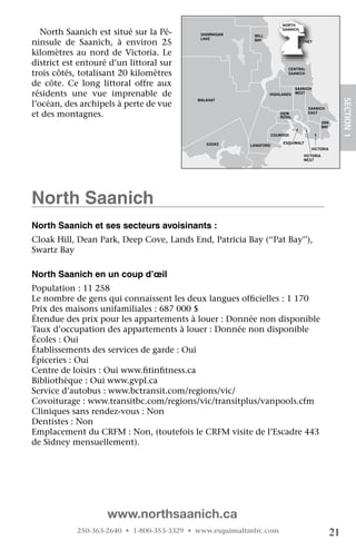 NORTH

   North	Saanich	est	situé	sur	la	Pé-            SHAWNIGAN    MILL
                                                                            SAANICH

                                                 LAKE
ninsule	 de	 Saanich,	 à	 environ	 25	                        BAY                   SIDNEY


kilomètres	 au	 nord	 de	 Victoria.	 Le	
district	est	entouré	d’un	littoral	sur	
                                                                              CENTRAL
trois	côtés,	totalisant	20	kilomètres	                                        SAANICH


de	 côte.	 Ce	 long	 littoral	 offre	 aux	                                         SAANICH
résidents	 une	 vue	 imprenable	 de	                                 HIGHLANDS     WEST




                                                                                                             SECTION.1
                                                MALAHAT
l’océan,	des	archipels	à	perte	de	vue	                                                  SAANICH
et	des	montagnes.                                                          VIEW
                                                                           ROYAL
                                                                                        EAST

                                                                                                 OAK
                                                                                                 BAY

                                       JORDAN                           COLWOOD
                                       RIVER
                                                   SOOKE                    ESQUIMALT
                                                             LANGFORD
                                                                                             VICTORIA
                                                                                      VICTORIA
                                                                                      WEST


                                                               METCHOSIN




north Saanich
north Saanich et ses secteurs avoisinants :
Cloak	Hill,	Dean	Park,	Deep	Cove,	Lands	End,	Patricia	Bay	(‘‘Pat	Bay’’),	
Swartz	Bay
   	
north Saanich en un coup d’œil
Population	:	11	258
Le	nombre	de	gens	qui	connaissent	les	deux	langues	officielles	:	1	170
                                                      	
Prix	des	maisons	unifamiliales	:	687	000	$
Étendue	des	prix	pour	les	appartements	à	louer	:	Donnée	non	disponible
Taux	d’occupation	des	appartements	à	louer	:	Donnée	non	disponible
Écoles	:	Oui
Établissements	des	services	de	garde	:	Oui
Épiceries	:	Oui
Centre	de	loisirs	:	Oui	www.fitinfitness.ca
                             	    	
Bibliothèque	:	Oui	www.gvpl.ca
Service	d’autobus	:	www.bctransit.com/regions/vic/
Covoiturage	:	www.transitbc.com/regions/vic/transitplus/vanpools.cfm
Cliniques	sans	rendez-vous	:	Non
Dentistes	:	Non
Emplacement	du	CRFM	:	Non,	(toutefois	le	CRFM	visite	de	l’Escadre	443	
de	Sidney	mensuellement).




                      www.northsaanich.ca
             250-363-2640 • 1-800-353-3329 • www.esquimaltmfrc.com                                      21
 