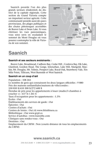NORTH

   Saanich	 possède	 l’un	 des	 plus	           SHAWNIGAN    MILL
                                                                           SAANICH

                                                LAKE
grands	 secteurs	 résidentiels	 du	 dis-                     BAY                   SIDNEY


trict	 de	 la	 capitale	 régionale.	 Cette	
section	 du	 Grand	 Victoria	 compte	
                                                                             CENTRAL
un	important	secteur	agricole.	Cette	                                        SAANICH


communauté	possède	aussi	des	parcs	                                               SAANICH
provinciaux,	des	plages	publiques	et	                               HIGHLANDS     WEST
                                               MALAHAT
des	 chutes	 pittoresques	 accessibles	




                                                                                                            SECTION.1
                                                                                       SAANICH
de	Beaver	Lake	et	Swan	Lake.	Si	vous	                                     VIEW
                                                                          ROYAL
                                                                                       EAST


chérissez	 les	 vues	 panoramiques,	                                                            OAK
                                                                                                BAY

vous	 serez	 ravis	 en	 escaladant	 JORDAN
                                        le	
                                       RIVER
                                                                       COLWOOD


sommet	 du	 Mont	 Douglas	 où	 vous	              SOOKE     LANGFORD
                                                                           ESQUIMALT
                                                                                            VICTORIA

pourrez	contempler	la	ville	de	Victo-                                                VICTORIA
                                                                                     WEST
ria	de	son	sommet.                                            METCHOSIN




Saanich
Saanich et ses secteurs avoisinants :
  Beaver	Lake,	Broadmead,	Cadboro	Bay,	Cedar	Hill	,	Cordova	Bay,	Elk	Lake,	
Glanford,	Gordon	Head,	The	Gorge,	Interurban,	Lake	Hill,	Marigold,	May-
fair,	Mt.	Douglas,	Mt.	Tolmie,	Prospect	Lake,	Royal	Oak,	Strawberry	Vale,	Ten	
Mile	Point,	Tillicum,	West	Burnside	et	West	Saanich
Saanich en un coup d’œil
Population	:	108	265
Le	nombre	de	gens	qui	connaissent	les	deux	langues	officielles	:	9	880
                                                       	
Prix	des	maisons	unifamiliales/maisons	de	ville/condos	:	
550	850	$/410	300	$/272	600	$
Étendue	de	prix	pour	les	appartements	à	louer	(studio/3	chambres	à	
coucher	+)	:	637	$-1	261	$
Taux	d’occupation	pour	les	appartements	:	1.3%
Écoles	:	Oui
Établissements	des	services	de	garde	:	Oui
Épiceries	:	Oui
Centres	d’achats	:	Oui
Centres	de	loisirs	:	Oui	(4)	www.fitinfitness.ca
                                  	    	
Bibliothèque	:	Oui	www.gvpl.ca
Service	d’autobus	:	www.transitbc.com
Cliniques	sans	rendez-vous	:	Oui
Dentistes	:	Oui
Emplacement	du	CRFM	:	Non	(courte	distance	de	tous	les	emplacements	
du	CRFM)




                           www.saanich.ca
             250-363-2640 • 1-800-353-3329 • www.esquimaltmfrc.com                                     23
 