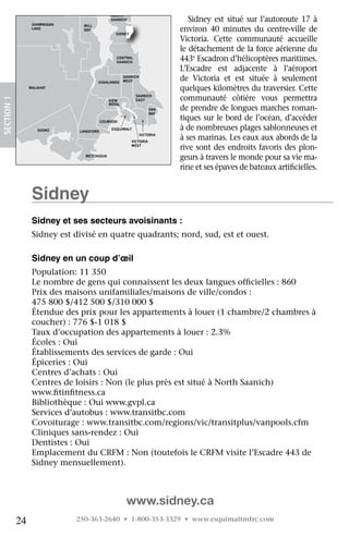 NORTH

                   SHAWNIGAN
                                              SAANICH                        Sidney	 est	 situé	 sur	 l’autoroute	 17	 à	
                                 MILL
                   LAKE          BAY
                                                SIDNEY
                                                                          environ	 40	 minutes	 du	 centre-ville	 de	
                                                                          Victoria.	 Cette	 communauté	 accueille	
                                                                          le	détachement	de	la	force	aérienne	du	
                                                CENTRAL
                                                SAANICH
                                                                          443e	Escadron	d’hélicoptères	maritimes.	
                                                                          L’Escadre	 est	 adjacente	 à	 l’aéroport	
                                        HIGHLANDS
                                                     SAANICH
                                                     WEST                 de	 Victoria	 et	 est	 située	 à	 seulement	
                  MALAHAT                                                 quelques	kilomètres	du	traversier.	Cette	
                                                           SAANICH
                                                                          communauté	 côtière	 vous	 permettra	
 SECTION.1




                                             VIEW          EAST
                                             ROYAL
                                                                    OAK   de	prendre	de	longues	marches	roman-
                                                                    BAY

ORDAN                                     COLWOOD
                                                                          tiques	sur	le	bord	de	l’océan,	d’accéder	
IVER
                     SOOKE     LANGFORD
                                              ESQUIMALT                   à	de	nombreuses	plages	sablonneuses	et	
                                                               VICTORIA
                                                         VICTORIA
                                                                          à	ses	marinas.	Les	eaux	aux	abords	de	la	
                                                         WEST
                                                                          rive	sont	des	endroits	favoris	des	plon-
                                 METCHOSIN
                                                                          geurs	à	travers	le	monde	pour	sa	vie	ma-
                                                                          rine	et	ses	épaves	de	bateaux	artificielles.
                                                                                                               	


                   Sidney
                   Sidney et ses secteurs avoisinants :
                   Sidney	est	divisé	en	quatre	quadrants;	nord,	sud,	est	et	ouest.

                   Sidney en un coup d’œil
                   Population:	11	350
                   Le	nombre	de	gens	qui	connaissent	les	deux	langues	officielles	:	860
                                                                              	
                   Prix	des	maisons	unifamiliales/maisons	de	ville/condos	:	
                   475	800	$/412	500	$/310	000	$
                   Étendue	des	prix	pour	les	appartements	à	louer	(1	chambre/2	chambres	à	
                   coucher)	:	776	$-1	018	$
                   Taux	d’occupation	des	appartements	à	louer	:	2.3%
                   Écoles	:	Oui
                   Établissements	des	services	de	garde	:	Oui
                   Épiceries	:	Oui
                   Centres	d’achats	:	Oui
                   Centres	de	loisirs	:	Non	(le	plus	près	est	situé	à	North	Saanich)	
                   www.fitinfitness.ca
                          	    	
                   Bibliothèque	:	Oui	www.gvpl.ca
                   Services	d’autobus	:	www.transitbc.com
                   Covoiturage	:	www.transitbc.com/regions/vic/transitplus/vanpools.cfm
                   Cliniques	sans-rendez	:	Oui
                   Dentistes	:	Oui
                   Emplacement	du	CRFM	:	Non	(toutefois	le	CRFM	visite	l’Escadre	443	de	
                   Sidney	mensuellement).



                                                      www.sidney.ca
             24                250-363-2640 • 1-800-353-3329 • www.esquimaltmfrc.com
 