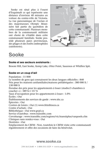 NORTH
                                                                           SAANICH
                                                SHAWNIGAN    MILL
                                                LAKE         BAY
  Sooke	 est	 situé	 plus	 à	 l’ouest	
                                                                                   SIDNEY



d’Esquimalt	 ce	 qui	 représente	 une	
distance	 d’environ	 40	 minutes	 en	                                        CENTRAL

voiture	 du	 centre-ville	 de	 Victoria.	                                    SAANICH


La	 vue	 panoramique	 de	 l’océan	 et	                                            SAANICH
                                                                                  WEST
des	 majestueuses	 Olympic Moun-               MALAHAT
                                                                    HIGHLANDS


tains	 fait	 partie	 du	 quotidien	 de	                                                SAANICH




                                                                                                            SECTION.1
                                                                          VIEW         EAST
cette	communauté.	Plusieurs	mem-                                          ROYAL
                                                                                                OAK
bres	 de	 la	 communauté	 militaire	                                                            BAY

                                      JORDAN
ont	 choisi	 de	 s’établir	 dans	 cette	
                                                                       COLWOOD
                                      RIVER
                                                  SOOKE                    ESQUIMALT
                                                            LANGFORD
communauté	 familiale.	 Sooke	 pos-                                                         VICTORIA
                                                                                     VICTORIA
sède	 plusieurs	 parcs	 provinciaux,	                                                WEST


des	plages	et	des	forêts	ombrophiles	                         METCHOSIN

(rainforests).


Sooke
Sooke et ses secteurs avoisinants :
Broom	Hill,	East	Sooke,	Kemp	Lake,	Otter	Point,	Saseenos	et	Whiffen	Spit.

Sooke en un coup d’œil
Population	:	11	000
Le	nombre	de	gens	qui	connaissent	les	deux	langues	officielles	:	840
                                                        	
Prix	pour	les	maisons	unifamiliales/maisons	préfabriquées	:	380	000	$	/	
130	000	$
Étendue	des	prix	pour	les	appartements	à	louer	(studio/3	chambres	à	
coucher	+)	:	589	$-1	157	$
Taux	d’occupation	pour	les	appartements	à	louer	:	1.0%
Écoles	:	Oui
Établissements	des	services	de	garde	:	www.sfrc.ca
Épiceries	:	Oui
Centres	de	loisirs	:	Oui	(1)	www.fitinfitness.ca
                                  	    	
Centre	d’achats	:	Oui
Bibliothèque	:	Oui	www.gvpl.ca
Service	d’autobus	:	www.transitbc.com
Covoiturage	:	www.transitbc.com/regions/vic/transitplus/vanpools.cfm
Cliniques	sans	rendez-vous	:	Oui
Dentistes	:	Oui
Emplacement	du	CRFM	:	Non,	toutefois	le	CRFM	visite	cette	communauté	
régulièrement	et	offre	des	occasions	de	faire	du	bénévolat.




                             www.sooke.ca
             250-363-2640 • 1-800-353-3329 • www.esquimaltmfrc.com                                     25
 