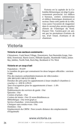 NORTH
                                               SAANICH
                   SHAWNIGAN     MILL
                   LAKE          BAY                   SIDNEY
                                                                             Victoria	 est	 la	 capitale	 de	 la	 Co-
                                                                           lombie-Britannique	où	siège	le	gou-
                                                 CENTRAL
                                                 SAANICH
                                                                           vernement	 provincial.	 Les	 édifices	 	
                                                                           à	 bureaux,	 centres	 commerciaux	
                                                      SAANICH
                                                      WEST
                                                                           et	édifices	historiques	dominent	ce	
                                                                                  	
                                        HIGHLANDS
                  MALAHAT                                                  secteur.	Dans	cette	partie	de	la	ville,	
 SECTION.1




                                              VIEW
                                                           SAANICH
                                                           EAST
                                                                           vous	aurez	l’occasion	de	magasiner	
                                              ROYAL
                                                                    OAK    dans	le	second	plus	ancien	quartier	
                                                                           chinois	 de	 l’Amérique	 du	 Nord.	
                                                                    BAY

JORDAN                                     COLWOOD
RIVER
                     SOOKE      LANGFORD
                                               ESQUIMALT                   Durant	 l’été,	 l’arrière-port	 est	 ani-
                                                                VICTORIA
                                                         VICTORIA
                                                                           mé	par	les	prestations	d’artistes	de	
                                                         WEST
                                                                           rue,	 d’art	 visuel,	 d’artisans	 et	 de	
                                  METCHOSIN
                                                                           chanteurs.



                  victoria
                  victoria et ses secteurs avoisinants :
                  Chinatown,	Cook	Street	Village,	Downtown,	East	Burnside-Gorge,	Fair-
                  field,	Fernwood,	Harris	Green,	Hillside-Quadra,	Humboldt	Valley,	James	
                   	
                  Bay,	Jubilee,	North	Park,	Rock	Bay,	Rockland	et	Vic	West

                  victoria en un coup d’œil
                  Population	:	78	659
                  Le	nombre	de	gens	qui	connaissent	les	deux	langues	officielles	:	environ	
                                                                         	
                  9	000
                  Prix	des	maisons	unifamiliales/maisons	de	ville/condos	:	
                  598	300	$/493	500	$/319	000	$
                  Étendue	des	prix	pour	les	appartements	à	louer	(studio/3	chambres	à	
                  coucher	+)	:	650	$-1,294	$
                  Taux	d’occupation	pour	les	appartements	à	louer	:	1.4%
                  Écoles	:	Oui
                  Établissements	des	services	de	garde	:	Oui
                  Épiceries	:	Oui
                  Centres	d’achats	:	Oui
                  Centres	de	loisirs	:	Oui	(3)	www.fitinfitness.ca
                                                    	    	
                  Bibliothèque	:	Oui	www.gvpl.ca
                  Service	d’autobus	:	www.transitbc.com
                  Cliniques	sans	rendez-vous	:	Oui
                  Dentistes	:	Oui
                  Emplacement	du	CRFM	:	Non	(courte	distance	des	emplacements	
                  d’Esquimalt)


                                                      www.victoria.ca
             26                250-363-2640 • 1-800-353-3329 • www.esquimaltmfrc.com
 