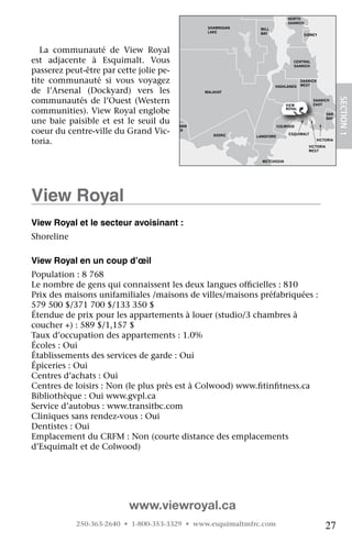 NORTH
                                                                                 SAANICH
                                                      SHAWNIGAN    MILL
                                                      LAKE         BAY                   SIDNEY



   La	 communauté	 de	 View	 Royal	
est	 adjacente	 à	 Esquimalt.	 Vous	                                               CENTRAL
                                                                                   SAANICH
passerez	peut-être	par	cette	jolie	pe-
tite	 communauté	 si	 vous	 voyagez	                                                    SAANICH
                                                                                        WEST
                                                                          HIGHLANDS
de	 l’Arsenal	 (Dockyard)	 vers	 les	                MALAHAT

communautés	 de	 l’Ouest	 (Western	




                                                                                                             SECTION.1
                                                                                             SAANICH
                                                                                VIEW         EAST

communities).	View	Royal	englobe	                                               ROYAL
                                                                                                      OAK

une	 baie	 paisible	 et	 est	 le	 seuil	 du	JORDAN                           COLWOOD
                                                                                                      BAY


coeur	du	centre-ville	du	Grand	Vic- RIVER               SOOKE     LANGFORD
                                                                                 ESQUIMALT

toria.                                                                                            VICTORIA
                                                                                           VICTORIA
                                                                                           WEST


                                                                    METCHOSIN




view royal
view royal et le secteur avoisinant :
Shoreline

view royal en un coup d’œil
Population	:	8	768
Le	nombre	de	gens	qui	connaissent	les	deux	langues	officielles	:	810
                                                        	
Prix	des	maisons	unifamiliales	/maisons	de	villes/maisons	préfabriquées	:	
579	500	$/371	700	$/133	350	$	
Étendue	de	prix	pour	les	appartements	à	louer	(studio/3	chambres	à	
coucher	+)	:	589	$/1,157	$
Taux	d’occupation	des	appartements	:	1.0%
Écoles	:	Oui
Établissements	des	services	de	garde	:	Oui
Épiceries	:	Oui
Centres	d’achats	:	Oui
Centres	de	loisirs	:	Non	(le	plus	près	est	à	Colwood)	www.fitinfitness.ca
                                                           	    	
Bibliothèque	:	Oui	www.gvpl.ca
Service	d’autobus	:	www.transitbc.com
Cliniques	sans	rendez-vous	:	Oui
Dentistes	:	Oui
Emplacement	du	CRFM	:	Non	(courte	distance	des	emplacements	
d’Esquimalt	et	de	Colwood)

   	
   	
   	

                               www.viewroyal.ca
              250-363-2640 • 1-800-353-3329 • www.esquimaltmfrc.com                                   27
 