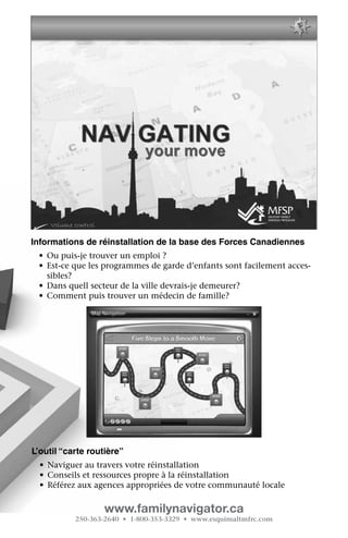 Informations de réinstallation de la base des Forces Canadiennes
 •	 Ou puis-je trouver un emploi ?
 •	 Est-ce que les programmes de garde d’enfants sont facilement acces-
    sibles?
 •	 Dans quell secteur de la ville devrais-je demeurer?
 •	 Comment puis trouver un médecin de famille?




L’outil “carte routière”
  •	 Naviguer au travers votre réinstallation
  •	 Conseils et ressources propre à la réinstallation
  •	 Référez aux agences appropriées de votre communauté locale

                  www.familynavigator.ca
           250-363-2640 • 1-800-353-3329 • www.esquimaltmfrc.com
 