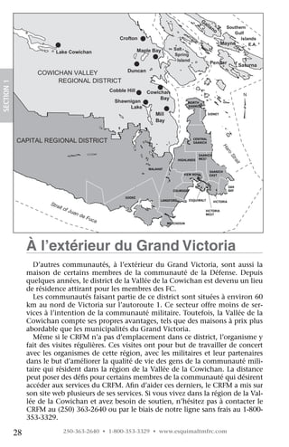 Crofton

                          Lake Cowichan                   Maple Bay



                    COWICHAN VALLEY
                         REGIONAL DISTRICT
SECTION 1




                                            Cobble Hill      Cowichan
                                                                  Bay
                                              Shawnigan                              NORTH
                                                   Lake                              SAANICH

                                                                                                 SIDNEY




            CAPITAL REGIONAL DISTRICT                                                  CENTRAL
                                                                                       SAANICH




                                                                                                          Ha
                                                                                                            ro
                                                                                           SAANICH




                                                                                                                St
                                                                               HIGHLANDS   WEST




                                                                                                                  ra
                                                                                                                    it
                                                              MALAHAT
                                                                                                 SAANICH
                                                                                  VIEW ROYAL     EAST


                                                                                                                OAK
                                                                           COLWOOD                              BAY

                                                  SOOKE
                                                                    LANGFORD         ESQUIMALT       VICTORIA


                                                                                               VICTORIA
                                                                                               WEST


                                                                        METCHOSIN




                 À l’extérieur du Grand Victoria
                   D’autres communautés, à l’extérieur du Grand Victoria, sont aussi la
                 maison de certains membres de la communauté de la Défense. Depuis
                 quelques années, le district de la Vallée de la Cowichan est devenu un lieu
                 de résidence attirant pour les membres des FC.
                   Les communautés faisant partie de ce district sont situées à environ 60
                 km au nord de Victoria sur l’autoroute 1. Ce secteur offre moins de ser-
                 vices à l’intention de la communauté militaire. Toutefois, la Vallée de la
                 Cowichan compte ses propres avantages, tels que des maisons à prix plus
                 abordable que les municipalités du Grand Victoria.
                   Même si le CRFM n’a pas d’emplacement dans ce district, l’organisme y
                 fait des visites régulières. Ces visites ont pour but de travailler de concert
                 avec les organismes de cette région, avec les militaires et leur partenaires
                 dans le but d’améliorer la qualité de vie des gens de la communauté mili-
                 taire qui résident dans la région de la Vallée de la Cowichan. La distance
                 peut poser des défis pour certains membres de la communauté qui désirent
                 accéder aux services du CRFM. Afin d’aider ces derniers, le CRFM a mis sur
                 son site web plusieurs de ses services. Si vous vivez dans la région de la Val-
                 lée de la Cowichan et avez besoin de soutien, n’hésitez pas à contacter le
                 CRFM au (250) 363-2640 ou par le biais de notre ligne sans frais au 1-800-
                 353-3329.

            28               250-363-2640 • 1-800-353-3329 • www.esquimaltmfrc.com
 
