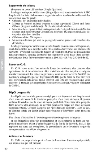 Logements de la base
                   (Logements pour célibataires (Single Quarters)
                   Les logements pour célibataires (Single Quarters) sont aussi offerts à BFC
                 Esquimalt. La liste ci-dessous est organisée selon les chambres disponibles
                 en relation avec le grade :
                 •	 Officiers : 134 chambres individuelles
                 •	 Maîtres et Premiers maîtres (sergent et rangs supérieurs) (Chiefs and Petty
                    Officers (Sergeant and above)) : 74 chambres individuelles
                 •	 Matelôts-chefs et grade inférieurs (caporaux-chefs et grade inférieurs) (Master
                    Seaman and below (Master Coporal and below)) : 282 espaces (incluant, oc-
                    cupation simple et double)
                 •	 Officiers cadets : 254 espaces
                 •	 Membres militaires qui sont de passage de tous les grades : 68 chambres in-
                    dividuelles.
                   Les logements pour célibataires situés dans la communauté d’Esquimalt,
                 sont disponibles aux membres des FC répartis à travers les emplacements
                 suivants : L’Arsenal (Dockyard), Naden et Work Point. Pour de plus amples
                 renseignements, veuillez contacter les logements de la base (Base accom-
                 modations). Pour faire une réservation : 250-363-4087 ou 250-363-5632.
SECTION 2




                 Louer en C.-B.
                    En C.-B. vous aurez l’occasion de louer des maisons, des condos, des
                 appartements et des chambres. Afin d’obtenir de plus amples renseigne-
                 ments concernant les lois et règlements, veuillez contacter la Société ca-
                 nadienne d’hypothèques et logement (SCHL) par le biais de leur site web
                 au : www.cmhc-schl.gc.ca. (pour obtenir une liste de ressources qui vous
                 aideront à trouver des logements et résidences à louer, veuillez contacter
                 le CRFM).

                 Dépôt de garantie
                   Le dépôt maximal de garantie exigé pour un logement est l’équivalent
                 d’un mois de loyer. Si le locataire paie plus d’un mois de loyer, il pourra
                 déduire l’excédent sur le mois de loyer qu’il doit. Toutefois, si le proprié-
                 taire autorise des animaux, ce dernier peut aussi exiger un mois de loyer
                 supplémentaire. Ce frais s’appelle un “pet damage deposit”. Dans ce cas,
                 la somme totale du dépôt exigé peut totaliser l’équivalent d’un mois de
                 loyer.
                 Une clause d’inspection à l’emménagement/déménagement est requise
                   Il est obligatoire pour les propriétaires et les locataires de faire un rap-
                 port d’inspection avant d’emménager et à la fin de la durée du bail. Si les
                 rapports ne sont pas complétés, le propriétaire ou le locataire risque de
                 compromettre son dépôt de garantie.

                 Animaux et fumeurs
                   En C.-B. un propriétaire peut refuser de louer à un locataire qui possède
                 un animal ou qui est fumeur.

            32               250-363-2640 • 1-800-353-3329 • www.esquimaltmfrc.com
 