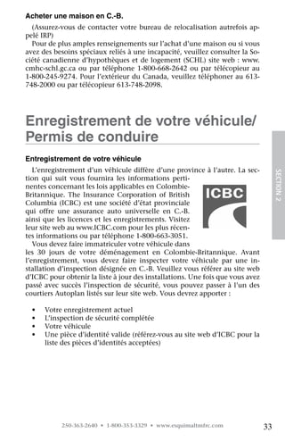 Acheter une maison en C.-B.
  (Assurez-vous de contacter votre bureau de relocalisation autrefois ap-
pelé IRP)
  Pour de plus amples renseignements sur l’achat d’une maison ou si vous
avez des besoins spéciaux reliés à une incapacité, veuillez consulter la So-
ciété canadienne d’hypothèques et de logement (SCHL) site web : www.
cmhc-schl.gc.ca ou par téléphone 1-800-668-2642 ou par télécopieur au
1-800-245-9274. Pour l’extérieur du Canada, veuillez téléphoner au 613-
748-2000 ou par télécopieur 613-748-2098.




Enregistrement de votre véhicule/
Permis de conduire
Entregistrement de votre véhicule
   L’enregistrement d’un véhicule diffère d’une province à l’autre. La sec-




                                                                                     SECTION 2
tion qui suit vous fournira les informations perti-
nentes concernant les lois applicables en Colombie-
Britannique. The Insurance Corporation of British
Columbia (ICBC) est une société d’état provinciale
qui offre une assurance auto universelle en C.-B.
ainsi que les licences et les enregistrements. Visitez
leur site web au www.ICBC.com pour les plus récen-
tes informations ou par téléphone 1-800-663-3051.
   Vous devez faire immatriculer votre véhicule dans
les 30 jours de votre déménagement en Colombie-Britannique. Avant
l’enregistrement, vous devez faire inspecter votre véhicule par une in-
stallation d’inspection désignée en C.-B. Veuillez vous référer au site web
d’ICBC pour obtenir la liste à jour des installations. Une fois que vous avez
passé avec succès l’inspection de sécurité, vous pouvez passer à l’un des
courtiers Autoplan listés sur leur site web. Vous devrez apporter :

  •	   Votre enregistrement actuel
  •	   L’inspection de sécurité complétée
  •	   Votre véhicule
  •	   Une pièce d’identité valide (référez-vous au site web d’ICBC pour la
       liste des pièces d’identités acceptées)




            250-363-2640 • 1-800-353-3329 • www.esquimaltmfrc.com               33
 