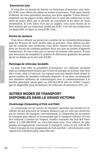  Assurances auto
                   Si vous êtes en mesure de fournir un historique d’assurance sans sinis-
                 tre, ICBC vous offrira des rabais en termes d’assurance. Vous aurez besoin
                 d’obtenir, de votre précédent assureur, une lettre appelée “Claim History”
                 imprimée sur du papier en-tête officiel avec le nom du conducteur, le nu-
                 méro de police ainsi que la période de couverture et les dates de toute
                 réclamation. Si cette lettre n’est pas en anglais, vous aurez besoin de la
                 faire traduire par un traducteur certifié par ICBC. Une liste des traducteurs
                 est disponible en ligne au www.ICBC.com.

                 Permis de conduire
                   Vous devez obtenir un permis de conduire de la Colombie-Britannique
                 dans les 90 jours de votre arrivée dans la province. Pour obtenir un per-
                 mis de conduire sans restriction vous devez fournir une preuve d’avoir
                 tenu un dossier de conduite pendant deux ans (pas un permis d’apprenti
                 conducteur). Si vous n’êtes pas en mesure de fournir cette preuve, il vous
                 sera nécessaire de compléter le système de délivrance graduelle des permis
                 décrit en détails sur le site web d’ICBC.
SECTION 2




                 Remisage de véhicules récréatifs
                   La base vous offre la possibilité d’entreposer vos véhicules récréatifs
                 dans un établissement fournis par l’Unité de plongée de la flotte (the Fleet
                 Dive Unit), situé à Colwood. Les espaces sont très limités étant donné le
                 grand nombre de membres militaires déployés. Il est donc recommandé
                 aux membres militaires de communiquer avec le commissionnaire à la
                 barrière principale (main gate) au 250-363-4933 afin de vérifier l’espace
                 qui est disponible pour les bateaux, les véhicules de plaisances (RV), etc.


                 Autres modes de transport
                 disponibles dans le Grand Victoria
                 Covoiturage (Vanpooling et Park and Ride)
                   Le covoiturage est un service de transport spécialisé qui dessert les ré-
                 sidents devant parcourir de longues distances qui ne sont pas desservies
                 par les services de transport conventionnels. Le Vanpooling est un moyen
                 de transport plus efficace et économique que le transport solitaire. Si vous
                 êtes intéressé à joindre un Vanpool, veuillez contacter the Jack Bell Foun-
                 dation à 1-250-380-RIDE ou www.ride-share.com. Pour obtenir de plus
                 amples renseignements concernant le transport, visitez le site web de BC
                 Transit à propos de leur programme de Park and Ride : www.bctransit.com/
                 regions/vic/schedules/park_and_ride.cfm




            34               250-363-2640 • 1-800-353-3329 • www.esquimaltmfrc.com
 