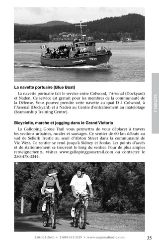 La navette portuaire (Blue Boat)
   La navette portuaire fait le service entre Colwood, l’Arsenal (Dockyard)




                                                                                   SECTION 2
et Naden. Ce service est gratuit pour les membres de la communauté de
la Défense. Vous pouvez prendre cette navette au quai D à Colwood, à
l’Arsenal (Dockyard) et à Naden au Centre d’entraînement au matelotage
(Seamanship Training Centre).

Bicyclette, marche et jogging dans le Grand Victoria
  La Galloping Goose Trail vous permettra de vous déplacer à travers
les sections urbaines, rurales et sauvages. Ce sentier de 60 km débute au
sud de Selkirk Trestle au seuil d’Alston Street dans la communauté de
Vic West. Ce sentier se rend jusqu’à Sidney et Sooke. Les points d’accès
et de stationnement se trouvent le long du sentier. Pour de plus amples
renseignements, visitez www.gallopinggoosetrail.com ou contactez le	
250-478-3344.




           250-363-2640 • 1-800-353-3329 • www.esquimaltmfrc.com              35
 