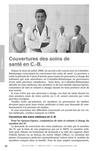 Couvertures des soins de
SECTION 2




                 santé en C.-B.
                    Depuis le mois de juillet 2008, un accord a été conclu avec la Colombie-
                 Britannique concernant les couvertures des soins de santé. La province a
                 retiré la période de 3 mois d’attente pour toutes les personnes à charge des
                 militaires qui sont relocalisées en Colombie-Britannique en provenance
                 d’une autre province canadienne.  Ainsi donc, la Colombie-Britannique
                 absorbe les frais médicaux des membres et de leur famille (épouse/époux,
                 conjoint(e) de faits et enfants à charge) durant les trois premiers mois de
                 leur arrivée.
                    Si vous n’êtes pas une personne à charge, vos frais de santé durant les
                 trois premiers mois de votre arrivée en C.-B. seront couverts par votre
                 province d’origine.
                    Veuillez noter qu’autrefois, les membres en provenance du Québec
                 devaient payer pour leurs visites médicales et faire une demande de rem-
                 boursement à la province de Québec.
                    Si vous rencontrez des difficultés concernant cet accord lors de vos vis-
                 ites médicales, veuillez contacter le CRFM.
                 Couverture des soins médicaux en C.-B.
                   Pour les épouses/époux, conjoint(e)s de faits et enfants à charge du
                 membre des FC
                   La demande de couverture des soins médicaux est faite par le membre
                 des FC par le biais de son employeur qui est le MDN. Le membre mili-
                 taire peut obtenir un formulaire de demande à sa salle des rapports (Base
                 Orderly Room) ou au bureau du navire (Ship’s Office). Le montant des
                 primes d’assurances prélevées mensuellement variera selon le nombre de
                 membres compris dans la famille. Pour de plus amples renseignements,

            36              250-363-2640 • 1-800-353-3329 • www.esquimaltmfrc.com
 