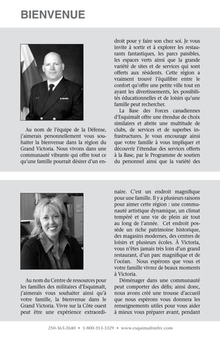 Bienvenue

                                           droit pour y faire son chez soi. Je vous
                                           invite à sortir et à explorer les restau-
                                           rants fantastiques, les parcs paisibles,
                                           les espaces verts ainsi que la grande	
                                           variété de sites et de services qui sont	
                                           offerts aux résidents. Cette région a	
                                           vraiment trouvé l’équilibre entre le	
                                           confort qu’offre une petite ville tout en
                                           ayant les divertissements, les possibili-
                                           tés éducationnelles et de loisirs qu’une
                                           famille peut rechercher.
                                              La Base des Forces canadiennes
                                           d’Esquimalt offre une étendue de choix
                                           similaires et abrite une multitude de
   Au nom de l’équipe de la Défense,       clubs, de services et de superbes in-
j’aimerais personnellement vous sou-       frastructures. Je vous encourage ainsi
haiter la bienvenue dans la région du      que votre famille à vous impliquer et	
Grand Victoria. Nous vivons dans une       découvrir l’étendue des services offerts
communauté vibrante qui offre tout ce      à la Base, par le Programme de soutien
qu’une famille pourrait désirer d’un en-   du personnel ainsi que la variété des	




                                           naire. C’est un endroit magnifique
                                           pour une famille. Il y a plusieurs raisons
                                           pour aimer cette région : une commu-
                                           nauté artistique dynamique, un climat
                                           tempéré et une vie de plein air tout
                                           au long de l’année.   Cet endroit pos-
                                           sède un riche patrimoine historique,
                                           des magasins modernes, des centres de
                                           loisirs et plusieurs écoles. À Victoria,
                                           vous n’êtes jamais très loin d’un grand
                                           restaurant, d’un parc magnifique et de
                                           l’océan.   Nous espérons que vous et
                                           votre famille vivrez de beaux moments
                                           à Victoria.
   Au nom du Centre de ressources pour        Déménager dans une communauté
les familles des militaires d’Esquimalt,   peut comporter des défis; ainsi donc,
j’aimerais vous souhaiter ainsi qu’à       nous avons créé une trousse d’accueil
votre famille, la bienvenue dans le        que nous espérons vous donnera les
Grand Victoria. Vivre sur la Côte ouest    renseignements utiles pour vous aider
peut être une expérience extraordi-        à mieux vous préparer avant, pendant

            250-363-2640 • 1-800-353-3329 • www.esquimaltmfrc.com
 