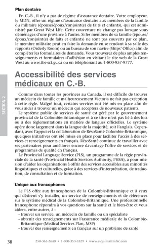 Plan dentaire
                   En C.-B., il n’y a pas de régime d’assurance dentaire. Votre employeur,
                 le MDN, offre un régime d’assurance dentaire aux membres de la famille
                 du militaire (épouse/époux/conjoint(e) de faits et enfants), qui est admi-
                 nistré par Great West Life. Cette couverture ne change pas lorsque vous
                 déménagez d’une province à l’autre. Si les membres de sa famille (épouse/
                 époux/conjoint(e) de faits et enfants) ne sont pas couverts par ce plan,
                 le membre militaire peut en faire la demande en se rendant à sa salle des
                 rapports (Orderly Room) ou au bureau de son navire (Ships’ Office) afin de
                 compléter les formulaires de demande. Vous trouverez de plus amples ren-
                 seignements et formulaires d’adhésion en visitant le site web de la Great
                 West au www.tbs-sct.gc.ca ou en téléphonant au 1-800-957-9777.


                 Accessibilité des services
                 médicaux en C.-B.
                   Comme dans toutes les provinces au Canada, il est difficile de trouver
SECTION 2




                 un médecin de famille et malheureusement Victoria ne fait pas exception
                 à cette règle. Malgré tout, certains services ont été mis en place afin de
                 vous aider à trouver un médecin qui acceptera de nouveaux patients.
                   Le système public de services de santé est géré par le gouvernement
                 provincial de la Colombie-Britannique et à ce titre n’est pas lié à des lois
                 ou à des règlementations en matière de langues officielles. Le système
                 opère donc largement dans la langue de la majorité, soit l’anglais. Cepen-
                 dant, avec l’appui et la collaboration de RésoSanté Colombie-Britannique,
                 quelques initiatives ont été mises en place pour faciliter l’accès à des ser-
                 vices et renseignements en français. RésoSanté continue de travailler avec
                 ses partenaires pour améliorer encore davantage l’offre de services et de
                 programmes de qualité en français.
                   Le Provincial Language Service (PLS), un programme de la régie provin-
                 ciale de la santé (Provincial Health Services Authority, PHSA), a pour mis-
                 sion d’aider les organisations à offrir des services accessibles aux minorités
                 linguistiques et culturelles, grâce à des services d’interprétation, de traduc-
                 tion, de consultation et de formation.

                 Unique aux francophones
                   Le PLS offre aux francophones de la Colombie-Britannique et à ceux
                 qui désirent s’y installer, un service de renseignements et de références
                 sur le système médical de la Colombie-Britannique. Une professionnelle
                 francophone répondra à vos questions sur la santé et le bien-être et vous
                 aidera, entre autres, à :
                   - trouver un service, un médecin de famille ou un spécialiste
                   -  btenir des renseignements sur l’assurance médicale de la Colombie-
                     o
                     Britannique (Medical Services Plan, MSP)
                   - trouver des renseignements en français sur un problème de santé


            38               250-363-2640 • 1-800-353-3329 • www.esquimaltmfrc.com
 
