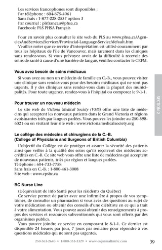 Les services francophones sont disponibles :
  Par téléphone : 604-675-4061
  Sans frais : 1-877-228-2557 option 3
  Par courriel : plsfrancais@phsa.ca
  Facebook: PLS PHSA Français

  Pour en savoir plus consulter le site web du PLS au www.phsa.ca/Agen-
ciesAndServices/Services/Provincial-Language-Service/default.htm
  Veuillez noter que ce service d’interprétation est utilisé couramment par
tous les hôpitaux de l’île de Vancouver, mais rarement dans les cliniques
sans rendez-vous. Si vous prévoyez avoir de la difficulté à recevoir des
soins de santé à cause d’une barrière de langue, veuillez contacter le CRFM.

Vous avez besoin de soins médicaux
  Si vous avez ou non un médecin de famille en C.-B., vous pouvez visiter
une clinique sans rendez-vous pour des besoins médicaux qui ne sont pas
urgents. Il y des cliniques sans rendez-vous dans la plupart des munici-
palités. Pour toute urgence, rendez-vous à l’hôpital ou composez le 9-1-1.




                                                                                    SECTION 2
Pour trouver un nouveau médecin
  Le site web de Victoria Medical Society (VMS) offre une liste de méde-
cins qui acceptent les nouveaux patients dans le Grand Victoria et régions
avoisinantes triés par langues parlées. Vous pouvez les joindre au 250-598-
6021 ou en visitant leur site web : www.victoriamedicalsociety.org

Le collège des médecins et chirurgiens de la C.-B.
(College of Physicians and Surgeons of British Columbia)
  L’objectif du Collège est de protéger et assurer la sécurité des patients
ainsi que veiller à la qualité des soins qu’ils reçoivent des médecins ac-
crédités en C.-B. Ce site web vous offre une liste de médecins qui acceptent
de nouveaux patients, triés par région et langues parlées.
Téléphone : 604-733-7758
Sans frais en C.-B. : 1-800-461-3008
Site web : www.cpsbc.ca

BC Nurse Line
  (L’équivalent de Info Santé pour les résidents du Québec)
  Ce service permet de parler avec une infirmière à propos de vos symp-
tômes, de consulter un pharmacien si vous avez des questions au sujet de
votre médication ou obtenir des conseils d’une diététiste en ce qui a trait
à votre alimentation. Vous pouvez aussi obtenir des renseignements à pro-
pos des services et ressources subventionnés qui vous sont offerts par des
organismes publics.
  Vous pouvez joindre ce service en composant le 8-1-1. Ce dernier est
disponible 24 heures par jour, 7 jours par semaine pour répondre à vos
questions médicales qui ne sont pas urgentes.
           250-363-2640 • 1-800-353-3329 • www.esquimaltmfrc.com               39
 