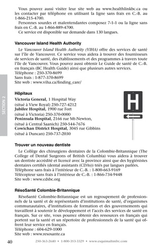 Vous pouvez aussi visiter leur site web au www.healthlinkbc.ca ou
                 les contacter par téléphone en utilisant la ligne sans frais en C.-B. au	
                 1-866-215-4700.
                   Personnes sourdes et malentendantes composez 7-1-1 ou la ligne sans
                 frais en C.-B. au 1-866-889-4700.
                   Ce service est disponible sur demande dans 130 langues.

                 Vancouver Island Health Authority
                    Le Vancouver Island Health Authority (VIHA) offre des services de santé
                 sur l’île de Vancouver. Ce service vous aidera à trouver des fournisseurs
                 de services de santé, des établissements et des programmes à travers toute
                 l’île de Vancouver. Vous pouvez aussi obtenir Le Guide de santé de C.-B.
                 en français (BC Health Guide) ainsi que plusieurs autres services.
                 Téléphone : 250-370-8699
                 Sans frais : 1-877-370-8699
                 Site web : www.viha.ca/finding_care/

                 Hôpitaux
SECTION 2




                 Victoria General, 1 Hospital Way
                 (situé à View Royal) 250-727-4212
                 Jubilee Hospital, 1900 rue Fort
                 (situé à Victoria) 250-370-0000
                 Peninsula Hospital, 2166 rue Mt-Newton,
                 (situé à Central Saanich) 250-544-7676
                 Cowichan District Hospital, 3045 rue Gibbins
                 (situé à Duncan) 250-737-2030

                 Trouver un nouveau dentiste
                   Le Collège des chirurgiens dentaires de la Colombie-Britannique (The
                 College of Dental Surgeons of British Columbia) vous aidera à trouver
                 un dentiste accrédité et licencé avec la province ainsi que des hygiénistes
                 dentaires certifiés (dental assistants (CDAs)) triés par langues parlées.
                 Téléphone sans frais à l’intérieur de C.-B. : 1-800-663-9169
                 Télécopieur sans frais à l’intérieur de C.-B. : 1-866-734-9448
                 Site web : www.cdsbc.org

                 RésoSanté Colombie-Britannique
                   RésoSanté Colombie-Britannique est un regroupement de profession-
                 nels de la santé et de représentants d’institutions de santé, d’organismes
                 communautaires, d’institutions de formation et des gouvernements qui
                 travaillent à soutenir le développement et l’accès des services de santé en
                 français. Sur ce site, vous pourrez obtenir des ressources en français qui
                 portent sur la santé et un répertoire de professionnels de la santé qui of-
                 frent leur service en français.
                 Téléphone : 604-629-1000
                 Site web : www.resosante.ca

            40              250-363-2640 • 1-800-353-3329 • www.esquimaltmfrc.com
 