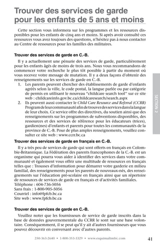 Trouver des services de garde
pour les enfants de 5 ans et moins
  Cette section vous informera sur les programmes et les ressources dis-
ponibles pour les enfants de cinq ans et moins. Si après avoir consulté ces
ressources vous avez toujours des questions, n’hésitez pas à nous contacter
au Centre de ressources pour les familles des militaires.

Trouver des services de garde en C.-B.
  Il y a actuellement une pénurie des services de garde, particulièrement
pour les enfants âgés de moins de trois ans. Nous vous recommandons de
commencer votre recherche le plus tôt possible à partir du moment où
vous recevez votre message de mutation. Il y a deux façons d’obtenir des
renseignements sur les services de garde en C.-B.
  1.	 Les parents peuvent chercher des établissements de garde d’enfants
       agréés selon la ville, le code postal, la langue parlée ou par catégorie
       de permis en utilisant le nouveau “childcare search tool’’ sur ce site




                                                                                       SECTION 2
       web : childcareinfo.gov.bc.ca/childcaresearch/search.aspx
  2.	 Ils peuvent aussi contacter le Child Care Resource and Referral (CCRR)
       Program de leur communauté afin de trouver des services dans la langue
       de leur choix. Ce service offre des directives, du soutien ainsi que des
       renseignements sur les programmes de subventions disponibles, des	
       ressources et des services de référence pour les éducateurs (trices),
       gardien(nes) d’enfants et parents pour toutes les communautés de la	
       province de C.-B. Pour de plus amples renseignements, veuillez con-
       sulter ce site web : www.ccrr.bc.ca
Trouver des services de garde en français en C.-B.
  Il y a très peu de services de garde qui sont offerts en français en Colom-
bie-Britannique. La Fédération des parents francophones de la C.-B. est un
organisme qui pourra vous aider à identifier des services dans votre com-
munauté et également vous offrir une multitude de ressources en français
telles que : Trousses d’information pour démarrer votre garderie en milieu
familial, des renseignements pour les parents de nouveaux-nés, des rensei-
gnements sur l’éducation pré-scolaire en français ainsi que un répertoire
de ressources de services de garde en français et d’activités familiales.
Téléphone : 604-736-5056
Sans frais : 1-800-905-5056
Courriel : info@fpfcb.bc.ca
Site web : www.fpfcb.bc.ca

Trouver des services de garde en C.-B.
  Veuillez noter que les fournisseurs de service de garde inscrits dans la
base de données gouvernementale du CCRR le sont sur une base volon-
taire. Conséquemment, il se peut qu’il y ait d’autres fournisseurs que vous
pouvez découvrir en conversant avec d’autres parents.

            250-363-2640 • 1-800-353-3329 • www.esquimaltmfrc.com                 41
 
