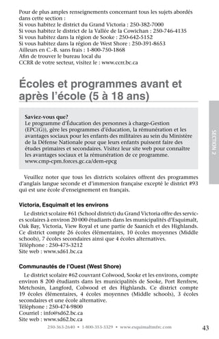 Pour de plus amples renseignements concernant tous les sujets abordés
dans cette section :
Si vous habitez le district du Grand Victoria : 250-382-7000
Si vous habitez le district de la Vallée de la Cowichan : 250-746-4135
Si vous habitez dans la région de Sooke : 250-642-5152
Si vous habitez dans la région de West Shore : 250-391-8653
Ailleurs en C.-B. sans frais : 1-800-750-1868
Afin de trouver le bureau local du
CCRR de votre secteur, visitez le : www.ccrr.bc.ca



Écoles et programmes avant et
après l’école (5 à 18 ans)
  Saviez-vous que?
  Le programme d’Éducation des personnes à charge-Gestion
  (EPC(G)), gère les programmes d’éducation, la rémunération et les




                                                                                        SECTION 2
  avantages sociaux pour les enfants des militaires au sein du Ministère
  de la Défense Nationale pour que leurs enfants puissent faire des
  études primaires et secondaires. Visitez leur site web pour connaître
  les avantages sociaux et la rémunération de ce programme.   
  www.cmp-cpm.forces.gc.ca/dem-epcg


  Veuillez noter que tous les districts scolaires offrent des programmes
d’anglais langue seconde et d’immersion française excepté le district #93
qui est une école d’enseignement en français.

Victoria, Esquimalt et les environs
  Le district scolaire #61 (School district) du Grand Victoria offre des servic-
es scolaires à environ 20 000 étudiants dans les municipalités d’Esquimalt,
Oak Bay, Victoria, View Royal et une partie de Saanich et des Highlands.
Ce district compte 26 écoles élémentaires, 10 écoles moyennes (Middle
schools), 7 écoles secondaires ainsi que 4 écoles alternatives.
Téléphone : 250-475-3212
Site web : www.sd61.bc.ca

Communautés de l’Ouest (West Shore)
  Le district scolaire #62 couvrant Colwood, Sooke et les environs, compte
environ 8 200 étudiants dans les municipalités de Sooke, Port Renfrew,
Metchosin, Langford, Colwood et des Highlands. Ce district compte
19 écoles élémentaires, 4 écoles moyennes (Middle schools), 3 écoles	
secondaires et une école alternative.
Téléphone : 250-474-9800
Courriel : info@sd62.bc.ca
Site web : www.sd62.bc.ca
            250-363-2640 • 1-800-353-3329 • www.esquimaltmfrc.com                  43
 