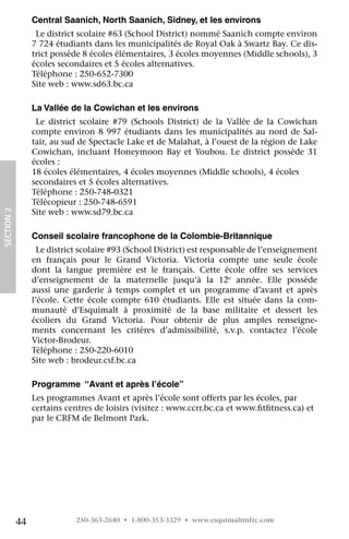 Central Saanich, North Saanich, Sidney, et les environs
                  Le district scolaire #63 (School District) nommé Saanich compte environ
                 7 724 étudiants dans les municipalités de Royal Oak à Swartz Bay. Ce dis-
                 trict possède 8 écoles élémentaires, 3 écoles moyennes (Middle schools), 3
                 écoles secondaires et 5 écoles alternatives.
                 Téléphone : 250-652-7300
                 Site web : www.sd63.bc.ca

                 La Vallée de la Cowichan et les environs
                  Le district scolaire #79 (Schools District) de la Vallée de la Cowichan
                 compte environ 8 997 étudiants dans les municipalités au nord de Sal-
                 tair, au sud de Spectacle Lake et de Malahat, à l’ouest de la région de Lake
                 Cowichan, incluant Honeymoon Bay et Youbou. Le district possède 31
                 écoles :
                 18 écoles élémentaires, 4 écoles moyennes (Middle schools), 4 écoles
                 secondaires et 5 écoles alternatives.
                 Téléphone : 250-748-0321
                 Télécopieur : 250-748-6591
                 Site web : www.sd79.bc.ca
SECTION 2




                 Conseil scolaire francophone de la Colombie-Britannique
                   Le district scolaire #93 (School District) est responsable de l’enseignement
                 en français pour le Grand Victoria. Victoria compte une seule école
                 dont la langue première est le français. Cette école offre ses services
                 d’enseignement de la maternelle jusqu’à la 12e année. Elle possède
                 aussi une garderie à temps complet et un programme d’avant et après
                 l’école. Cette école compte 610 étudiants. Elle est située dans la com-
                 munauté d’Esquimalt à proximité de la base militaire et dessert les
                 écoliers du Grand Victoria. Pour obtenir de plus amples renseigne-
                 ments concernant les critères d’admissibilité, s.v.p. contactez l’école	
                 Victor-Brodeur.
                 Téléphone : 250-220-6010
                 Site web : brodeur.csf.bc.ca

                 Programme “Avant et après l’école”
                 Les programmes Avant et après l’école sont offerts par les écoles, par
                 certains centres de loisirs (visitez : www.ccrr.bc.ca et www.fitfitness.ca) et
                 par le CRFM de Belmont Park.




            44               250-363-2640 • 1-800-353-3329 • www.esquimaltmfrc.com
 