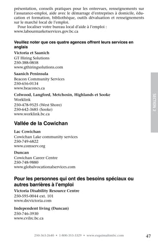 présentation, conseils pratiques pour les entrevues, renseignements sur
l’assurance-emploi, aide avec le démarrage d’entreprises à domicile, édu-
cation et formation, bibliothèque, outils dévaluation et renseignements
sur le marché local de l’emploi.
   Pour localiser votre bureau local d’aide à l’emploi :	
www.labourmarketservices.gov.bc.ca

Veuillez noter que ces quatre agences offrent leurs services en
anglais
Victoria et Saanich
GT Hiring Solutions
250-388-0858
www.gthiringsolutions.com
Saanich Peninsula
Beacon Community Services
250-656-0134
www.beaconcs.ca
Colwood, Langford, Metchosin, Highlands et Sooke	




                                                                                 SECTION 2
Worklink	
250-478-9525 (West Shore)
250-642-3685 (Sooke)	
www.worklink.bc.ca

Vallée de la Cowichan
Lac Cowichan	
Cowichan Lake community services	
250-749-6822	
www.comserv.org
Duncan
Cowichan Career Centre 	
250-748-9880	
www.globalvocationalservices.com


Pour les personnes qui ont des besoins spéciaux ou
autres barrières à l’emploi
Victoria Disability Resource Centre 	
250-595-0044 ext. 101	
www.drcvictoria.com

Independent living (Duncan) 	
250-746-3930	
www.cvilrc.bc.ca



           250-363-2640 • 1-800-353-3329 • www.esquimaltmfrc.com            47
 