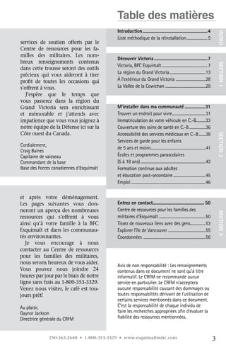 Table des matières
                                          Introduction..........................................................4




                                                                                                                                        INTRO
                                          Liste méthodique de la réinstallation....................... 5
services de soutien offerts par le
Centre de ressources pour les fa-
milles des militaires. Les nom-
                                          Découvrir Victoria................................................7
breux renseignements contenus




                                                                                                                                        SECTION 1
                                          Victoria, BFC Esquimalt................................................. 7
dans cette trousse seront des outils
                                          La région du Grand Victoria......................................13
                                                                          .
précieux qui vous aideront à tirer
profit de toutes les occasions qui        À l’extérieur du Grand Victoria ...............................28
s’offrent à vous.                         La Vallée de la Cowichan ..........................................29 
   J’espère que le temps que
vous passerez dans la région du
Grand Victoria sera enrichissant          M’installer dans ma communauté...................31
et mémorable et j’attends avec            Trouver un endroit pour vivre...................................31
                                                                                            .
impatience que vous vous joignez à        Immatriculation de votre véhicule en C.-B..........33
notre équipe de la Défense ici sur la     Couverture des soins de santé en C.-B..................36
Côte ouest du Canada.                     Accessibilité des services médicaux en C.-B........38




                                                                                                                                        SECTION 2
                                          Services de garde pour les enfants
Cordialement,
                                          de 5 ans et moins..........................................................41
Craig Baines
Capitaine de vaisseau                     Écoles et programmes parascolaires
Commandant de la base                     (5 à 18 ans).....................................................................43
Base des Forces canadiennes d’Esquimalt   Formation continue aux adultes
                                          et éducation post-secondaire...................................45
                                          Emploi...............................................................................46

et après votre déménagement.	
Les pages suivantes vous don-             Entrez en contact............................................. 50
                                                                .
neront un aperçu des nombreuses           Centre de ressources pour les familles des
ressources qui s’offrent à vous           militaires d’Esquimalt..................................................50                    SECTION 3
ainsi qu’à votre famille à la BFC	        Tissez de nouveaux liens avec des gens................53     .
Esquimalt et dans les communau-           Explorer l’île de Vancouver .......................................55
tés environnantes.                        Coordonnées .................................................................56
   Je vous encourage à nous	
contacter au Centre de ressources
pour les familles des militaires,
nous serons heureux de vous aider.	
                                          Avis de non responsabilité : Les renseignements
Vous pouvez nous joindre 24	              contenus dans ce document ne sont qu’à titre
heures par jour par le biais de notre     informatif. Le CRFM ne recommande aucun
ligne sans frais au 1-800-353-3329.       service en particulier. Le CRFM n’acceptera
Venez nous visiter, le café est tou-      aucune responsabilité causant des dommages ou
jours prêt!                               toutes responsabilités dérivant de l’utilisation de
                                          certains services mentionnés dans ce document.
Au plaisir,                               C’est la responsabilité de chaque individu de
Gaynor Jackson                            faire les recherches appropriées afin d’évaluer la
Directrice générale du CRFM               fiabilité des ressources mentionnées.


              250-363-2640 • 1-800-353-3329 • www.esquimaltmfrc.com                                                                 3
 