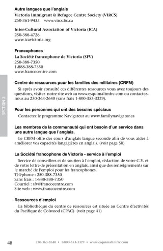 Autre langues que l’anglais	
                 Victoria Immigrant  Refugee Centre Society (VIRCS)	
                 250-361-9433	 www.vircs.bc.ca
                 	
                 Inter-Cultural Association of Victoria (ICA) 	
                 250-388-4728	
                 www.icavictoria.org

                 Francophones 	
                 La Société francophone de Victoria (SFV)	
                 250-388-7350
                 1-888-388-7350	
                 www.francocentre.com

                 Centre de ressources pour les familles des militaires (CRFM)
                   Si après avoir consulté ces différentes ressources vous avez toujours des
                 questions, visitez  notre site web au www.esquimaltmfrc.com ou contactez-
                 nous au 250-363-2640 (sans frais 1-800-353-3329).
SECTION 2




                 Pour les personnes qui ont des besoins spéciaux
                   Contactez le programme Navigateur au www.familynavigator.ca

                 Les membres de la communauté qui ont besoin d’un service dans
                 une autre langue que l’anglais.
                  Le CRFM offre des cours d’anglais langue seconde afin de vous aider à
                 améliorer vos capacités langagières en anglais. (voir page 50)

                 La Société francophone de Victoria - service à l’emploi
                   Service de conseillers et de soutien à l’emploi, rédaction de votre C.V. et
                 de votre lettre de présentation en anglais, ainsi que des renseignements sur
                 le marché de l’emploi pour les francophones.
                 Téléphone : 250-388-7350
                 Sans frais : 1-888-388-7350
                 Courriel : sfv@francocentre.com
                 Site web : www.francocentre.com

                 Ressources d’emploi
                   La bibliothèque du centre de ressources est située au Centre d’activités
                 du Pacifique de Colwood (CPAC)  (voir page 41)




            48               250-363-2640 • 1-800-353-3329 • www.esquimaltmfrc.com
 