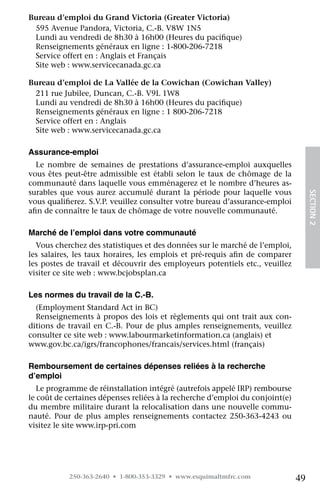 Bureau d’emploi du Grand Victoria (Greater Victoria)
 595 Avenue Pandora, Victoria, C.-B. V8W 1N5
 Lundi au vendredi de 8h30 à 16h00 (Heures du pacifique)
 Renseignements généraux en ligne : 1-800-206-7218
 Service offert en : Anglais et Français
 Site web : www.servicecanada.gc.ca

Bureau d’emploi de La Vallée de la Cowichan (Cowichan Valley)
 211 rue Jubilee, Duncan, C.-B. V9L 1W8
 Lundi au vendredi de 8h30 à 16h00 (Heures du pacifique)
 Renseignements généraux en ligne : 1 800-206-7218
 Service offert en : Anglais
 Site web : www.servicecanada.gc.ca

Assurance-emploi
  Le nombre de semaines de prestations d’assurance-emploi auxquelles
vous êtes peut-être admissible est établi selon le taux de chômage de la
communauté dans laquelle vous emménagerez et le nombre d’heures as-
surables que vous aurez accumulé durant la période pour laquelle vous




                                                                                    SECTION 2
vous qualifierez. S.V.P. veuillez consulter votre bureau d’assurance-emploi
afin de connaître le taux de chômage de votre nouvelle communauté.

Marché de l’emploi dans votre communauté
  Vous cherchez des statistiques et des données sur le marché de l’emploi,
les salaires, les taux horaires, les emplois et pré-requis afin de comparer
les postes de travail et découvrir des employeurs potentiels etc., veuillez
visiter ce site web : www.bcjobsplan.ca

Les normes du travail de la C.-B.
  (Employment Standard Act in BC)
  Renseignements à propos des lois et règlements qui ont trait aux con-
ditions de travail en C.-B. Pour de plus amples renseignements, veuillez
consulter ce site web : www.labourmarketinformation.ca (anglais) et
www.gov.bc.ca/igrs/francophones/francais/services.html (français)

Remboursement de certaines dépenses reliées à la recherche
d’emploi
   Le programme de réinstallation intégré (autrefois appelé IRP) rembourse
le coût de certaines dépenses reliées à la recherche d’emploi du conjoint(e)
du membre militaire durant la relocalisation dans une nouvelle commu-
nauté. Pour de plus amples renseignements contactez 250-363-4243 ou
visitez le site www.irp-pri.com




           250-363-2640 • 1-800-353-3329 • www.esquimaltmfrc.com               49
 