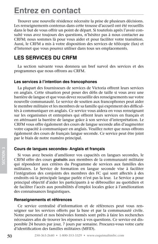 Entrez en contact
                   Trouver une nouvelle résidence nécessite la prise de plusieurs décisions.
                 Les renseignements contenus dans cette trousse d’accueil ont été recueillis
                 dans le but de vous offrir un point de départ. Si toutefois après l’avoir con-
                 sulté vous avez toujours des questions, n’hésitez pas à nous contacter au
                 CRFM; nous sommes là pour vous aider et pour faciliter votre transition.
                 Aussi, le CRFM a mis à votre disposition des services de télécopie (fax) et
                 d’Internet que vous pourrez utiliser dans tous ses emplacements.

                 Les services du CRFM
                   La section suivante vous donnera un bref survol des services et des	
                 programmes que nous offrons au CRFM.

                 Les services à l’intention des francophones
                    La plupart des fournisseurs de services de Victoria offrent leurs services
                 en anglais. Cette situation peut poser des défis de taille si vous avez une
                 barrière de langue et que vous devez recueillir des renseignements sur votre
                 nouvelle communauté. Le service de soutien aux francophones peut aider
                 le membre militaire et les membres de sa famille qui expriment des difficul-
                 tés à communiquer en anglais. Ce service vous aidera en vous renseignant
                 sur les organismes et entreprises qui offrent leurs services en français et
                 en atténuant la barrière de langue grâce à son service d’interprétation. Le
                 CRFM vous offre également des cours de langue seconde afin d’augmenter
                 votre capacité à communiquer en anglais. Veuillez noter que nous offrons
                 également des cours de français langue seconde. Ce service peut être joint
                 par le biais de notre numéro principal.

                 Cours de langues secondes- Anglais et français
SECTION 3




                    Si vous avez besoin d’améliorer vos capacités en langues secondes, le
                 CRFM offre des cours gratuits aux membres de la communauté militaire
                 qui répondent aux critères du Programme de services aux familles des	
                 militaires. Le Service de formation en langue seconde vise à faciliter
                 l’intégration des conjoints des membres des FC qui sont affectés à des
                 endroits où la principale langue parlée n’est pas la leur.  Le Service a pour
                 principal objectif d’aider les participants à se débrouiller au quotidien et
                 de faciliter l’accès aux possibilités d’emploi locales grâce à l’amélioration
                 des connaissances linguistiques.

                 Renseignements et références
                   Ce service centralisé d’information et de références peut vous ren-
                 seigner sur les services offerts par la base et par la communauté civile.
                 Notre personnel et nos bénévoles formés sont prêts à faire les recherches
                 nécessaires afin de trouver les réponses à vos questions. Ce service est dis-
                 ponible 24 heures par jour, 7 jours par semaine. Procurez-vous votre carte
                 d’identification des familles militaires (MFID).

            50               250-363-2640 • 1-800-353-3329 • www.esquimaltmfrc.com
 