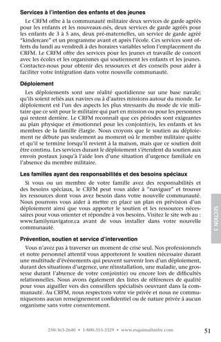 Services à l’intention des enfants et des jeunes
  Le CRFM offre à la communauté militaire deux services de garde agréés
pour les enfants et les nouveaux-nés, deux services de garde agréés pour
les enfants de 3 à 5 ans, deux pré-maternelles, un service de garde agréé
“kindercare” et un programme avant et après l’école. Ces services sont of-
ferts du lundi au vendredi à des horaires variables selon l’emplacement du
CRFM. Le CRFM offre des services pour les jeunes et travaille de concert
avec les écoles et les organismes qui soutiennent les enfants et les jeunes.
Contactez-nous pour obtenir des ressources et des conseils pour aider à
faciliter votre intégration dans votre nouvelle communauté.

Déploiement
   Les déploiements sont une réalité quotidienne sur une base navale;
qu’ils soient reliés aux navires ou à d’autres missions autour du monde. Le
déploiement est l’un des aspects les plus stressants du mode de vie mili-
taire que ce soit pour le militaire qui part en mission ou pour les personnes
qui restent derrière. Le CRFM reconnaît que ces périodes sont exigeantes
au plan physique et émotionnel pour les conjoint(e)s, les enfants et les
membres de la famille élargie. Nous croyons que le soutien au déploie-
ment ne débute pas seulement au moment où le membre militaire quitte
et qu’il se termine lorsqu’il revient à la maison, mais que ce soutien doit
être continu. Les services durant le déploiement s’étendent du soutien aux
envois postaux jusqu’à l’aide lors d’une situation d’urgence familiale en
l’absence du membre militaire.

Les familles ayant des responsabilités et des besoins spéciaux
  Si vous ou un membre de votre famille avez des responsabilités et
des besoins spéciaux, le CRFM peut vous aider à ”naviguer” et trouver
les ressources dont vous avez besoin dans votre nouvelle communauté.
Nous pourrons vous aider à mettre en place un plan en prévision d’un
déploiement ainsi que vous apporter le soutien et les ressources néces-
saires pour vous orienter et répondre à vos besoins. Visitez le site web au :	        SECTION 3
www.familynavigator.ca avant de vous installer dans votre nouvelle	
communauté.

Prévention, soutien et service d’intervention
  Vous n’avez pas à traverser un moment de crise seul. Nos professionnels
et notre personnel attentif vous apporteront le soutien nécessaire durant
une multitude d’événements qui peuvent survenir lors d’un déploiement,
durant des situations d’urgence, une réinstallation, une maladie, une gros-
sesse durant l’absence de votre conjoint(e) ou encore lors de difficultés
relationnelles. Nous avons également des listes de références de qualité
pour vous aiguiller vers des conseillers spécialisés oeuvrant dans la com-
munauté. Au CRFM, nous respectons votre vie privée et nous ne commu-
niquerons aucun renseignement confidentiel ou de nature privée à aucun
organisme sans votre consentement.



           250-363-2640 • 1-800-353-3329 • www.esquimaltmfrc.com                 51
 
