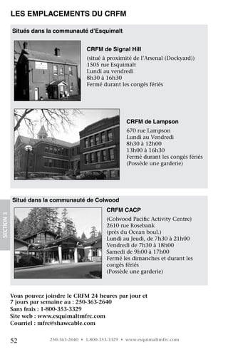 Les emplacements du CRFM

            Situés dans la communauté d’Esquimalt


                                         CRFM de Signal Hill
                                         (situé à proximité de l’Arsenal (Dockyard))
                                         1505 rue Esquimalt
                                         Lundi au vendredi
                                         8h30 à 16h30
                                         Fermé durant les congés fériés 




                                                         CRFM de Lampson
                                                         670 rue Lampson
                                                         Lundi au Vendredi
                                                         8h30 à 12h00
                                                         13h00 à 16h30
                                                         Fermé durant les congés fériés
                                                         (Possède une garderie)




            Situé dans la communauté de Colwood
                                                 CRFM CACP
SECTION 3




                                                 (Colwood Pacific Activity Centre)
                                                 2610 rue Rosebank
                                                 (près du Ocean boul.)
                                                 Lundi au Jeudi, de 7h30 à 21h00
                                                 Vendredi de 7h30 à 18h00
                                                 Samedi de 9h00 à 17h00
                                                 Fermé les dimanches et durant les
                                                 congés fériés
                                                 (Possède une garderie)


             
            Vous pouvez joindre le CRFM 24 heures par jour et
            7 jours par semaine au : 250-363-2640
            Sans frais : 1-800-353-3329
            Site web : www.esquimaltmfrc.com
            Courriel : mfrc@shawcable.com


            52            250-363-2640 • 1-800-353-3329 • www.esquimaltmfrc.com
 