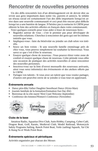 Rencontrer de nouvelles personnes
  Un des défis rencontrés lors d’un déménagement est de devoir dire au
revoir aux gens importants dans notre vie, parents et ami(e)s. Se rebâtir
un réseau social est certainement l’un des défis importants lorsqu’on ar-
rive dans une nouvelle communauté et ceci peut être encore plus difficile
lorsqu’on a une barrière de langue. N’hésitez pas à contacter le CRFM pour
obtenir la liste des activités offertes en français dans votre communauté.
  Voici quelques conseils pour vous aider à tisser de nouveaux liens :
•	 Regardez autour de vous : c’est le premier pas pour développer de
     nouvelles relations. Cherchez à rencontrer des gens qui ont les mêmes
     intérêts que vous.
•	 Impliquez-vous : faire du bénévolat ou joindre un club selon vos inté-
    rêts.
•	 Soyez un bon voisin : Si une nouvelle famille emménage près de	
    chez vous, vous pouvez simplement lui souhaiter la bienvenue. Vous
    savez ce que c’est d’être le nouveau.
•	 Essayez quelque chose de nouveau : Vous pouvez étirer votre zone de
    confort et essayer quelque chose de nouveau. Cette période vous offre
    une occasion de pratiquer des activités nouvelles et ainsi rencontrer
     des nouvelles personnes.
•	 Inscrivez-vous sur la liste d’envoi mensuelle des nouveaux arrivants,
    ainsi vous serez informé(e) des événements et des ateliers offerts par
    le CRFM.
•	 Partagez vos talents : Si vous avez un talent que vous voulez partager,
    d’autres ont peut-être envie de se joindre à vous tout en apprenant.

Événements annuels
•	 Dance père-fille/ Father Daughter Sweetheart Dance (Févier-Mars)
•	 Journée familiale de la formation/Formation Fun Day (Été)
•	 Bienvenue de la côte ouest/ West Coast Welcome (Septembre)                     SECTION 3
•	 Conférence des femmes/Women’s Conference (Novembre)




Clubs de la base
  Amateur Radio, Aquarius Dive Club, Auto Hobby, Camping, Cyber Café,
Dragon Boat, Golf, Karate, Medieval Club, Model Railroad, Motorcycle
Safety Programs Sailing, Ranch Point Boat, Voile (sailing) Squash, Tai Chi
 Kung Fu et Work Point Boat.

Événements spéciaux et périodiques
Activités organisées par chacun des Messes

            250-363-2640 • 1-800-353-3329 • www.esquimaltmfrc.com            53
 