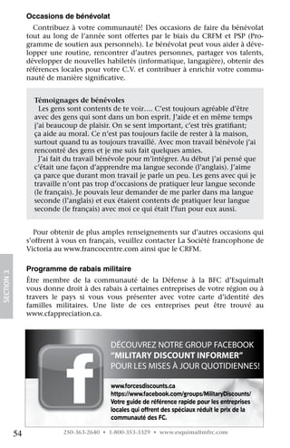 occasions de bénévolat
                   Contribuez	à	votre	communauté!	Des	occasions	de	faire	du	bénévolat	
                 tout	 au	 long	 de	 l’année	 sont	 offertes	 par	 le	 biais	 du	 CRFM	 et	 PSP	 (Pro-
                 gramme	de	soutien	aux	personnels).	Le	bénévolat	peut	vous	aider	à	déve-
                 lopper	 une	 routine,	 rencontrer	 d’autres	 personnes,	 partager	 vos	 talents,	
                 développer	de	nouvelles	habiletés	(informatique,	langagière),	obtenir	des	
                 références	locales	pour	votre	C.V.	et	contribuer	à	enrichir	votre	commu-
                 nauté	de	manière	significative.
                                           	

                   				
                   Témoignages de bénévoles
                   		Les	gens	sont	contents	de	te	voir….	C’est	toujours	agréable	d’être
                   avec	des	gens	qui	sont	dans	un	bon	esprit.	J’aide	et	en	même	temps
                   j’ai	beaucoup	de	plaisir.	On	se	sent	important,	c’est	très	gratifiant;
                                                                                    	
                   ça	aide	au	moral.	Ce	n’est	pas	toujours	facile	de	rester	à	la	maison,
                   surtout	quand	tu	as	toujours	travaillé.	Avec	mon	travail	bénévole	j’ai
                   rencontré	des	gens	et	je	me	suis	fait	quelques	amies.
                   		J’ai	fait	du	travail	bénévole	pour	m’intégrer.	Au	début	j’ai	pensé	que
                   c’était	une	façon	d’apprendre	ma	langue	seconde	(l’anglais).	J’aime
                   ça	parce	que	durant	mon	travail	je	parle	un	peu.	Les	gens	avec	qui	je
                   travaille	n’ont	pas	trop	d’occasions	de	pratiquer	leur	langue	seconde
                   (le	français).	Je	pouvais	leur	demander	de	me	parler	dans	ma	langue
                   seconde	(l’anglais)	et	eux	étaient	contents	de	pratiquer	leur	langue
                   seconde	(le	français)	avec	moi	ce	qui	était	l’fun	pour	eux	aussi.


                   Pour	obtenir	de	plus	amples	renseignements	sur	d’autres	occasions	qui	
                 s’offrent	à	vous	en	français,	veuillez	contacter	La	Société	francophone	de	
                 Victoria	au	www.francocentre.com	ainsi	que	le	CRFM.

                 programme de rabais militaire
SECTION.3




                 Être	 membre	 de	 la	 communauté	 de	 la	 Défense	 à	 la	 BFC	 d’Esquimalt	
                 vous	donne	droit	à	des	rabais	à	certaines	entreprises	de	votre	région	ou	à	
                 travers	 le	 pays	 si	 vous	 vous	 présenter	 avec	 votre	 carte	 d’identité	 des	
                 familles	 militaires.	 Une	 liste	 de	 ces	 entreprises	 peut	 être	 trouvé	 au	
                 www.cfappreciation.ca.



                                              DÉCOUVREZ NOTRE GROUP FACEBOOK
                                              “MILITARY DISCOUNT INFORMER”
                                              POUR LES MISES À JOUR QUOTIDIENNES!

                                               www.forcesdiscounts.ca
                                               https://www.facebook.com/groups/MilitaryDiscounts/
                                               Votre guide de référence rapide pour les entreprises
                                               locales qui offrent des spéciaux réduit le prix de la
                                               communauté des FC.

            54                250-363-2640 • 1-800-353-3329 • www.esquimaltmfrc.com
 