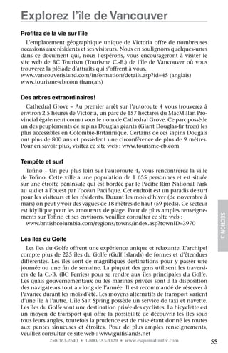 Explorez l’île de Vancouver
Profitez de la vie sur l’île
   L’emplacement géographique unique de Victoria offre de nombreuses
occasions aux résidents et ses visiteurs. Nous en soulignons quelques-unes
dans ce document qui, nous l’espérons, vous encourageront à visiter le
site web de BC Tourism (Tourisme C.-B.) de l’île de Vancouver où vous
trouverez la pléiade d’attraits qui s’offrent à vous.
www.vancouverisland.com/information/details.asp?id=45 (anglais)  
www.tourisme-cb.com (français)

Des arbres extraordinaires!
  Cathedral Grove – Au premier arrêt sur l’autoroute 4 vous trouverez à
environ 2,5 heures de Victoria, un parc de 157 hectares du MacMillan Pro-
vincial également connu sous le nom de Cathedral Grove. Ce parc possède
un des peuplements de sapins Douglas géants (Giant Douglas-fir trees) les
plus accessibles en Colombie-Britannique. Certains de ces sapins Dougals
ont plus de 800 ans et possèdent une circonférence de plus de 9 mètres.
Pour en savoir plus, visitez ce site web : www.tourisme-cb.com

Tempête et surf
  Tofino – Un peu plus loin sur l’autoroute 4, vous rencontrerez la ville
de Tofino. Cette ville a une population de 1 655 personnes et est située
sur une étroite péninsule qui est bordée par le Pacific Rim National Park
au sud et à l’ouest par l’océan Pacifique. Cet endroit est un paradis de surf
pour les visiteurs et les résidents. Durant les mois d’hiver (de novembre à
mars) on peut y voir des vagues de 18 mètres de haut (59 pieds). Ce secteur
est idyllique pour les amoureux de plage. Pour de plus amples renseigne-
ments sur Tofino et ses environs, veuillez consulter ce site web :
                                                                                      SECTION 3
  www.britishcolumbia.com/regions/towns/index.asp?townID=3970

Les îles du Golfe
   Les îles du Golfe offrent une expérience unique et relaxante. L’archipel
compte plus de 225 îles du Golfe (Gulf Islands) de formes et d’étendues
différentes. Les îles sont de magnifiques destinations pour y passer une
journée ou une fin de semaine. La plupart des gens utilisent les traversi-
ers de la C.-B. (BC Ferries) pour se rendre aux îles principales du Golfe.
Les quais gouvernementaux ou les marinas privées sont à la disposition
des navigateurs tout au long de l’année. Il est recommandé de réserver à
l’avance durant les mois d’été. Les moyens alternatifs de transport varient
d’une île à l’autre. L’île Salt Spring possède un service de taxi et navette.
Les îles du Golfe sont une destination prisée des cyclistes. La bicyclette est
un moyen de transport qui offre la possibilité de découvrir les îles sous
tous leurs angles, toutefois la prudence est de mise étant donné les routes
aux pentes sinueuses et étroites. Pour de plus amples renseignements,
veuillez consulter ce site web : www.gulfislands.net
            250-363-2640 • 1-800-353-3329 • www.esquimaltmfrc.com                55
 