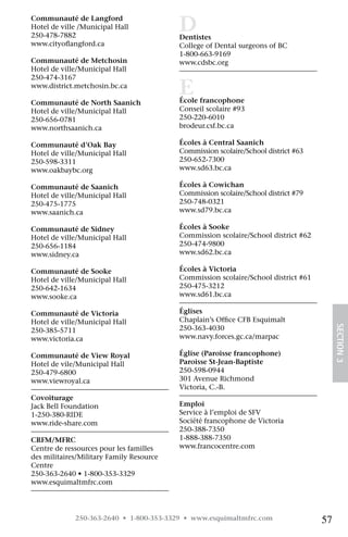 Communauté de Langford	
Hotel de ville /Municipal Hall	
250-478-7882	
                                          D
                                          Dentistes	
www.cityoflangford.ca                     College of Dental surgeons of BC	
                                          1-800-663-9169	
Communauté de Metchosin	                  www.cdsbc.org
Hotel de ville/Municipal Hall	
250-474-3167	
www.district.metchosin.bc.ca
                                          E
                                          École francophone	
Communauté de North Saanich
Hotel de ville/Municipal Hall	            Conseil scolaire #93	
250-656-0781	                             250-220-6010	
www.northsaanich.ca                       brodeur.csf.bc.ca

Communauté d’Oak Bay	                     Écoles à Central Saanich 	
Hotel de ville/Municipal Hall	            Commission scolaire/School district #63 	
250-598-3311	                             250-652-7300 	
www.oakbaybc.org                          www.sd63.bc.ca

Communauté de Saanich	                    Écoles à Cowichan 	
Hotel de ville/Municipal Hall	            Commission scolaire/School district #79 	
250-475-1775	                             250-748-0321 	
www.saanich.ca                            www.sd79.bc.ca

Communauté de Sidney	                     Écoles à Sooke 	
Hotel de ville/Municipal Hall	            Commission scolaire/School district #62 	
250-656-1184	                             250-474-9800 	
www.sidney.ca                             www.sd62.bc.ca

Communauté de Sooke	                      Écoles à Victoria 	
Hotel de ville/Municipal Hall	            Commission scolaire/School district #61 	
250-642-1634	                             250-475-3212 	
www.sooke.ca                              www.sd61.bc.ca

Communauté de Victoria	                   Églises	
Hotel de ville/Municipal Hall	            Chaplain’s Office CFB Esquimalt 	

                                                                                           SECTION 3
250-385-5711	                             250-363-4030 	
www.victoria.ca                           www.navy.forces.gc.ca/marpac

Communauté de View Royal	                 Église (Paroisse francophone) 	
Hotel de vile/Municipal Hall	             Paroisse St-Jean-Baptiste 	
250-479-6800	                             250-598-0944	
www.viewroyal.ca                          301 Avenue Richmond
                                          Victoria, C.-B.
Covoiturage	
Jack Bell Foundation	                     Emploi 	
1-250-380-RIDE	                           Service à l’emploi de SFV
www.ride-share.com                        Société francophone de Victoria 	
                                          250-388-7350
CRFM/MFRC	                                1-888-388-7350	
Centre de ressources pour les familles    www.francocentre.com
des militaires/Military Family Resource
Centre	
250-363-2640 • 1-800-353-3329	
www.esquimaltmfrc.com




             250-363-2640 • 1-800-353-3329 • www.esquimaltmfrc.com                    57
 