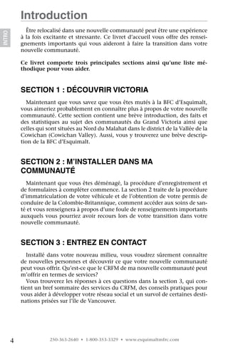 Introduction
              Être relocalisé dans une nouvelle communauté peut être une expérience
INTRO




            à la fois excitante et stressante. Ce livret d’accueil vous offre des rensei-
            gnements importants qui vous aideront à faire la transition dans votre
            nouvelle communauté.

            Ce livret comporte trois principales sections ainsi qu’une liste mé-
            thodique pour vous aider.


            Section 1 : Découvrir Victoria
              Maintenant que vous savez que vous êtes mutés à la BFC d’Esquimalt,
            vous aimeriez probablement en connaître plus à propos de votre nouvelle
            communauté. Cette section contient une brève introduction, des faits et
            des statistiques au sujet des communautés du Grand Victoria ainsi que
            celles qui sont situées au Nord du Malahat dans le district de la Vallée de la
            Cowichan (Cowichan Valley). Aussi, vous y trouverez une brève descrip-
            tion de la BFC d’Esquimalt.


            Section 2 : M’installer dans ma
            communauté
              Maintenant que vous êtes déménagé, la procédure d’enregistrement et
            de formulaires à compléter commence. La section 2 traite de la procédure
            d’immatriculation de votre véhicule et de l’obtention de votre permis de
            conduire de la Colombie-Britannique, comment accéder aux soins de san-
            té et vous renseignera à propos d’une foule de renseignements importants
            auxquels vous pourriez avoir recours lors de votre transition dans votre
            nouvelle communauté.


            Section 3 : Entrez en contact
               Installé dans votre nouveau milieu, vous voudrez sûrement connaître
            de nouvelles personnes et découvrir ce que votre nouvelle communauté
            peut vous offrir. Qu’est-ce que le CRFM de ma nouvelle communauté peut
            m’offrir en termes de services?
               Vous trouverez les réponses à ces questions dans la section 3, qui con-
            tient un bref sommaire des services du CRFM, des conseils pratiques pour
            vous aider à développer votre réseau social et un survol de certaines desti-
            nations prisées sur l’île de Vancouver.




        4               250-363-2640 • 1-800-353-3329 • www.esquimaltmfrc.com
 