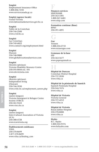 Emploi 	
                 Employment Insurance Office	
                 1-800-206-7218	
                                                           F
                                                           Finances services 	
                 www.servicecanada.gc.ca                   SISIP/RAMR 	
                                                           250-363-3301
                 Emploi (agence locale) 	                  1-800-267-6681 	
                 Grand Victoria 	 	                        www.sisip.com
                 www.labourmarketservices.gov.bc.ca
                                                           Formation continue (Base) 	
                 Emploi                                    BPSO 	
                 Vallée de la Cowichan	                    250-391-4091
                 250-746-2500	                             	         
                 www.cvrd.bc.ca

                 Emploi 	
                 Lac Cowichan 	
                                                           G
                                                           Gaz 	
                 250-749-6822	                             Terasen 	
                 www.comserv.org/employment.html           1-888-224-2710 	
                                                           www.terasengas.com
                 Emploi	
                 Duncan                                    Gymnase de la base 	
                 250-748-9880	                             PSP 	
                 www.globalvocationalservices.com          250-363-5677 	
                                                           www.pspesquimalt.ca
                 Emploi


                                                           H
                 (besoins spéciaux) 	
                 Victoria Disability Resource Centre 	
                 250-595-0044 ext. 101	
                 www.drcvictoria.com                       Hôpital de Duncan
                                                           Cowichan District Hospital 	
                 Emploi                                    250-737-2030 	     
                 (Besoins spéciaux) 	                      www.viha.ca
                 Independent living
                 (Duncan) 	                                Hôpital de la péninsule de Saanich
                 250-746-3930	                             Saanich Peninsula Hospital  	
                 www.cvilrc.bc.ca/employment_careers.php   250-544-7676 	     
                                                           www.viha.ca
SECTION 3




                 Emploi
                 (autres langues) 	                        Hôpital de Victoria
                 Victoria Immigrant  Refugee Centre       Victoria General 	
                 Society (VIRCS)	                          250-727-4212 	      
                 250-361-9433	                             www.viha.ca
                 www.vircs.bc.ca
                                                           Hôpital de Victoria
                 Emploi                                    Royal Jubilee Hospital 	
                 (autres langues) 	                        250-370-8000 	      
                 Inter-Cultural Association of Victoria    www.viha.ca
                 (ICA) 	
                 250-388-4728	                             Hydro 	
                 www.icavictoria.org                       B.C. Hydro 	
                                                           1-800-224-9376 	
                 Établissements médicaux 	                 www.bchydro.com
                 VIHA 	
                 250-370-8699
                 1-877-370-8699 	
                 www.viha.ca/finding_care




            58                250-363-2640 • 1-800-353-3329 • www.esquimaltmfrc.com
 