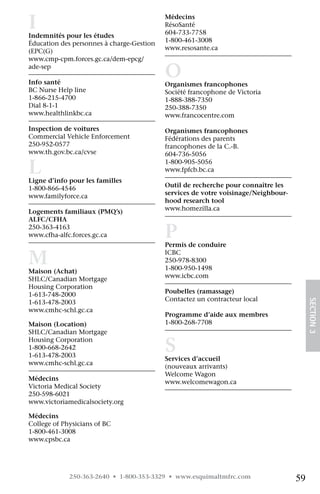 I
Indemnités pour les études 	
                                           Médecins 	
                                           RésoSanté 	
                                           604-733-7758
Éducation des personnes à charge-Gestion   1-800-461-3008 	
(EPC(G)	 	                                 www.resosante.ca
www.cmp-cpm.forces.gc.ca/dem-epcg/
ade-sep

Info santé 	
                                           O
                                           Organismes francophones 	
BC Nurse Help line 	                       Société francophone de Victoria 	
1-866-215-4700                             1-888-388-7350
Dial 8-1-1 	                               250-388-7350	
www.healthlinkbc.ca                        www.francocentre.com

Inspection de voitures	                    Organismes francophones 	
Commercial Vehicle Enforcement 	           Fédérations des parents
250-952-0577 	                             francophones de la C.-B. 	
www.th.gov.bc.ca/cvse                      604-736-5056

L
Ligne d’info pour les familles
                                           1-800-905-5056	
                                           www.fpfcb.bc.ca

1-800-866-4546                             Outil de recherche pour connaître les
www.familyforce.ca                         services de votre voisinage/Neighbour-
                                           hood research tool 		
Logements familiaux (PMQ’s)	               www.homezilla.ca
ALFC/CFHA 	
250-363-4163 	
www.cfha-alfc.forces.gc.ca                 P
                                           Permis de conduire 	

M
Maison (Achat) 	
                                           ICBC	
                                           250-978-8300
                                           1-800-950-1498 	
SHLC/Canadian Mortgage                     www.icbc.com
Housing Corporation	
1-613-748-2000                             Poubelles (ramassage)
                                           Contactez un contracteur local
                                                                                         SECTION 3
1-613-478-2003
www.cmhc-schl.gc.ca
                                           Programme d’aide aux membres
Maison (Location) 	                        1-800-268-7708
SHLC/Canadian Mortgage

                                           S
Housing Corporation	
1-800-668-2642
1-613-478-2003
                                           Services d’accueil
www.cmhc-schl.gc.ca
                                           (nouveaux arrivants) 	
                                           Welcome Wagon 	 	
Médecins 	
                                           www.welcomewagon.ca
Victoria Medical Society 	
250-598-6021 	
www.victoriamedicalsociety.org

Médecins 	
College of Physicians of BC	
1-800-461-3008 	
www.cpsbc.ca




             250-363-2640 • 1-800-353-3329 • www.esquimaltmfrc.com                  59
 