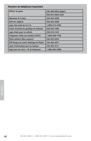 Numéro de téléphone important
                 Officier de garde                           250-389-0603 (pager)
                                                             250-812-0603 (cell)
                 Operateur de la base                        250-363-2000
                 Salle des rapports                          250-363-4288
                 Ligne info-santé de la C.-B.                1-866-215-4700
                 Centre d’activité du pacifique de Colwood   250-363-1009
                 Ligne d’aide pour les enfants               250-310-1234
                 Programme d’aide aux membres (24/7)         1-800-268-7708
                 Police militaire (Non-urgence)              250-363-4032
                 PSP Kiosque du centre athlétique de Naden   250-363-5677
                 Ligne d’information pour les bateaux        250-363-2121
                 Ligne pour les crises – Ile de Vancouver    1-800-494-3888
SECTION 3




            60                250-363-2640 • 1-800-353-3329 • www.esquimaltmfrc.com
 