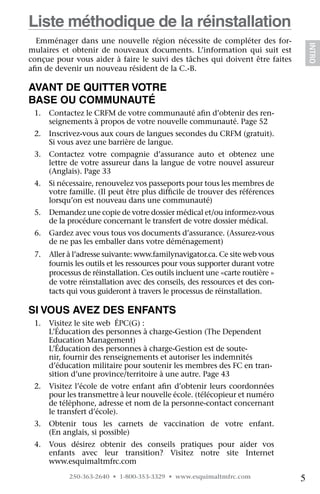 Liste méthodique de la réinstallation
  Emménager dans une nouvelle région nécessite de compléter des for-




                                                                                  INTRO
mulaires et obtenir de nouveaux documents. L’information qui suit est
conçue pour vous aider à faire le suivi des tâches qui doivent être faites
afin de devenir un nouveau résident de la C.-B.

Avant de quitter votre
Base ou communauté
 1.	 Contactez le CRFM de votre communauté afin d’obtenir des ren-
     seignements à propos de votre nouvelle communauté. Page 52
 2.	 Inscrivez-vous aux cours de langues secondes du CRFM (gratuit).  
     Si vous avez une barrière de langue.
 3.	 Contactez votre compagnie d’assurance auto et obtenez une
     lettre de votre assureur dans la langue de votre nouvel assureur
     (Anglais). Page 33
 4.	 Si nécessaire, renouvelez vos passeports pour tous les membres de
     votre famille. (Il peut être plus difficile de trouver des références
     lorsqu’on est nouveau dans une communauté)
 5.	 Demandez une copie de votre dossier médical et/ou informez-vous
     de la procédure concernant le transfert de votre dossier médical.
 6.	 Gardez avec vous tous vos documents d’assurance. (Assurez-vous
     de ne pas les emballer dans votre déménagement)
 7.	 Aller à l’adresse suivante: www.familynavigator.ca. Ce site web vous
     fournis les outils et les ressources pour vous supporter durant votre
     processus de réinstallation. Ces outils incluent une «carte routière »
     de votre réinstallation avec des conseils, des ressources et des con-
     tacts qui vous guideront à travers le processus de réinstallation.

Si vous avez des enfants
 1.	 Visitez le site web  ÉPC(G) : 	
     L’Éducation des personnes à charge-Gestion (The Dependent
     Education Management)	
     L’Éducation des personnes à charge-Gestion est de soute-
     nir, fournir des renseignements et autoriser les indemnités
     d’éducation militaire pour soutenir les membres des FC en tran-
     sition d’une province/territoire à une autre. Page 43
 2.	 Visitez l’école de votre enfant afin d’obtenir leurs coordonnées
     pour les transmettre à leur nouvelle école. (télécopieur et numéro
     de téléphone, adresse et nom de la personne-contact concernant
     le transfert d’école).
 3.	 Obtenir tous les carnets de vaccination de votre enfant. 	
     (En anglais, si possible)
 4.	 Vous désirez obtenir des conseils pratiques pour aider vos
     enfants avec leur transition? Visitez notre site Internet 	
     www.esquimaltmfrc.com
           250-363-2640 • 1-800-353-3329 • www.esquimaltmfrc.com              5
 