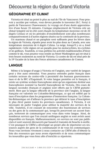 Découvrez la région du Grand Victoria
Géographie et climat
  Victoria est situé au point le plus au sud de l’île de Vancouver. Pour pou-
voir y accéder par voiture, vous devrez prendre le traversier (B.C. Ferry) à
partir de Vancouver (Tsawwassen). Le voyage est d’une durée approxima-
tive d’une heure 35 minutes. L’unique emplacement de Victoria crée un




                                                                                         SECTION 1
climat tempéré où les étés sont chauds (la température moyenne est de 22
degrés Celsius) et où les périodes d’ensoleillement sont plus nombreuses
comparativement à d’autres régions situées sur le continent de la province.
  Un manteau chaud et un parapluie sont suffisants pour les hivers dans
la région de Victoria, réputée pour avoir les plus doux au Canada, avec une
température moyenne de 6 degrés Celsius. La neige, lorsqu’il y en a, fond
rapidement. Cette région est un paradis pour les motocyclistes, les cyclistes
et les golfeurs. Toutefois, si vous préférez les activités traditionnelles d’hiver
comme le ski, vous pourrez vous rendre au Mont Washington qui est situé à
trois heures seulement au nord de Victoria. Ce centre de ski est situé près de
la 19e Escadre de la base des Forces aériennes canadiennes de Comox.

Langue
   Même si la langue d’usage à Victoria est l’anglais, une variété de langues
peut y être aussi entendue. Vous pourrez entendre parler français dans
certains secteurs du centre-ville à proximité des bureaux gouvernemen-
taux et de la BFC d’Esquimalt. Si votre langue première est le français, il
existe un système scolaire francophone ainsi qu’un organisme destiné aux
francophones nommé La Société francophone de Victoria. Des cours de
langues secondes (français et anglais) sont offerts par le CRFM gratuite-
ment. Bien que la langue officielle de la province soit l’anglais, la langue
française est valorisée en Colombie-Britannique, ce qui est reflété par le
taux d’inscription dans les programmes d’immersion française. La Colom-
bie-Britannique est d’ailleurs la province qui détient le taux d’inscription
le plus élevé parmi toutes les provinces canadiennes. À Victoria, il est
nécessaire de parler l’anglais pour utiliser la majorité des services de la
ville. Toutefois, il est courant de rencontrer des fournisseurs de services
ou des gens de la communauté qui, lorsqu’ils percevront un accent fran-
çais, tenteront de communiquer avec vous dans votre langue. Ainsi, de
nombreux services que l’on croyait unilingues anglais se sont avérés aussi
disponibles en français. Malheureusement, ces services ne sont pas publi-
cisés et sont souvent découverts par hasard et transmis de bouche à oreille.
C’est pourquoi le CRFM a développé un projet afin de répertorier ces res-
sources auprès des gens de la communauté et de vous les communiquer.
Nous vous invitons vivement à nous contacter au CRFM afin d’obtenir la
liste des ressources que nous avons répertoriés et de nous communiquer
les trouvailles que vous ferez afin d’enrichir ce répertoire.



            250-363-2640 • 1-800-353-3329 • www.esquimaltmfrc.com                    7
 
