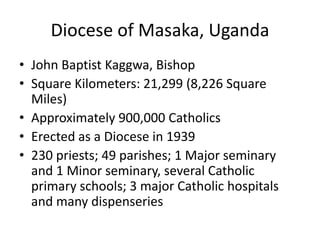 Diocese of Masaka, Uganda
• John Baptist Kaggwa, Bishop
• Square Kilometers: 21,299 (8,226 Square
  Miles)
• Approximately 900,000 Catholics
• Erected as a Diocese in 1939
• 230 priests; 49 parishes; 1 Major seminary
  and 1 Minor seminary, several Catholic
  primary schools; 3 major Catholic hospitals
  and many dispenseries
 