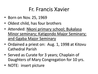 Fr. Francis Xavier
• Born on Nov. 25, 1969
• Oldest child, has four brothers
• Attended: Nkoni primary school; Bukalasa
  Minor seminary; Katigondo Major Seminary;
  and Ggaba Major Seminary
• Ordained a priest on: Aug. 1, 1998 at Kitovu
  Cathedral Parish
• Served as Curate for 3 years; Chaplain of
  Daughters of Mary Congregation for 10 yrs.
• NOTE: insert picture
 