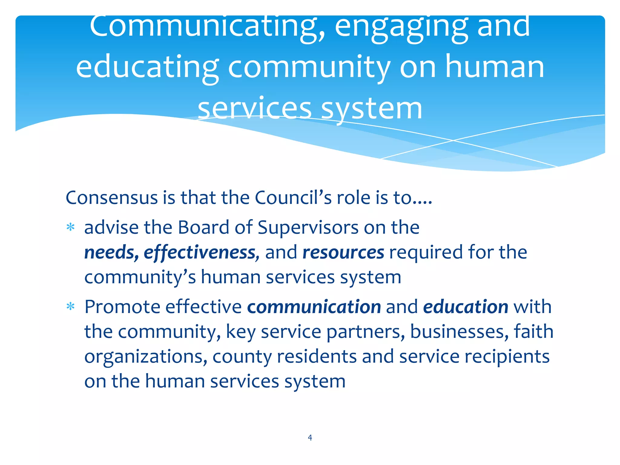 Communicating, engaging and
 educating community on human
         services system

Consensus is that the Council’s role is to....
  advise the Board of Supervisors on the
  needs, effectiveness, and resources required for the
  community’s human services system
  Promote effective communication and education with
  the community, key service partners, businesses, faith
  organizations, county residents and service recipients
  on the human services system

                           4
 