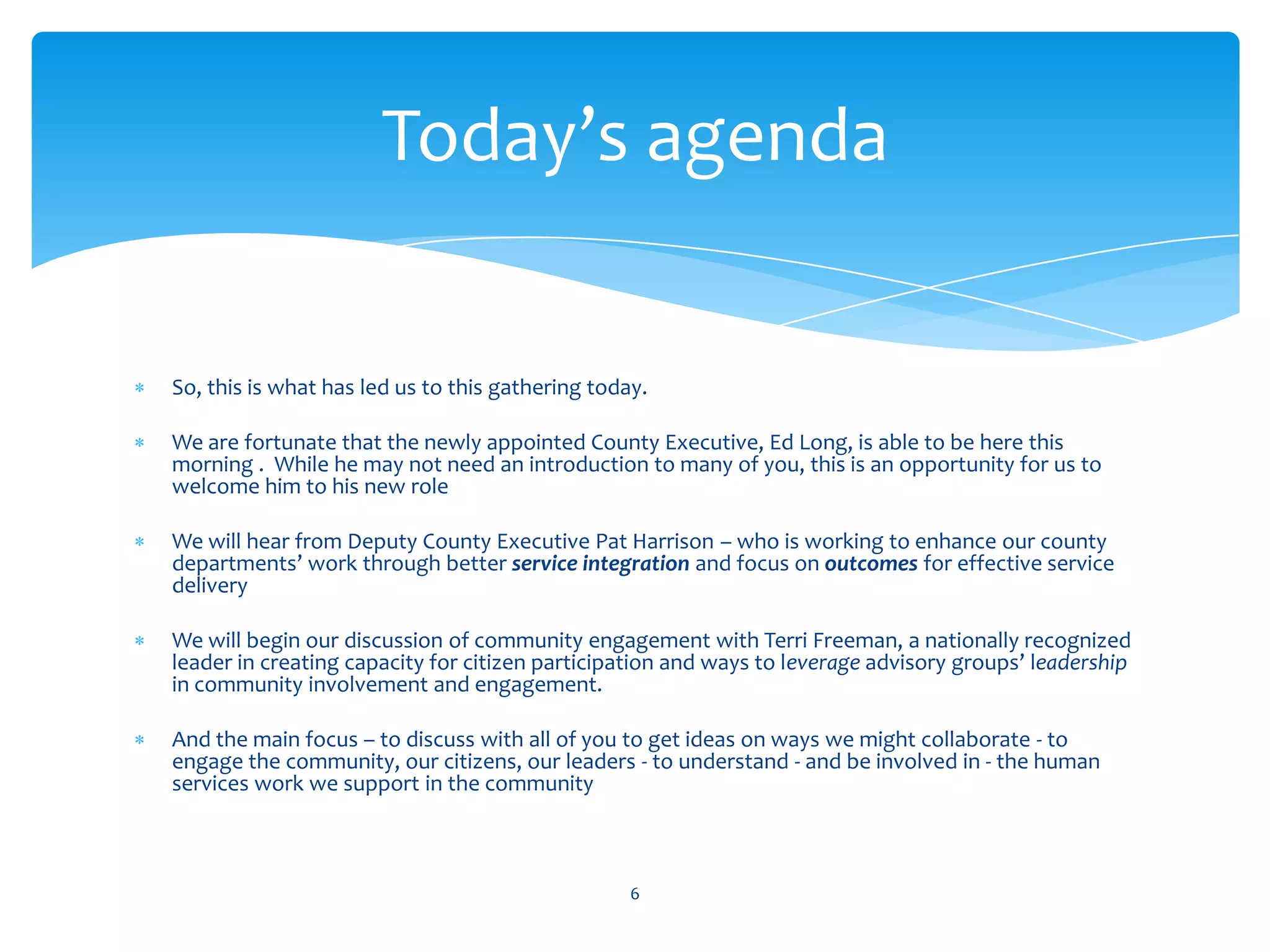 Today’s agenda


So, this is what has led us to this gathering today.

We are fortunate that the newly appointed County Executive, Ed Long, is able to be here this
morning . While he may not need an introduction to many of you, this is an opportunity for us to
welcome him to his new role

We will hear from Deputy County Executive Pat Harrison – who is working to enhance our county
departments’ work through better service integration and focus on outcomes for effective service
delivery

We will begin our discussion of community engagement with Terri Freeman, a nationally recognized
leader in creating capacity for citizen participation and ways to leverage advisory groups’ leadership
in community involvement and engagement.

And the main focus – to discuss with all of you to get ideas on ways we might collaborate - to
engage the community, our citizens, our leaders - to understand - and be involved in - the human
services work we support in the community



                                                  6
 