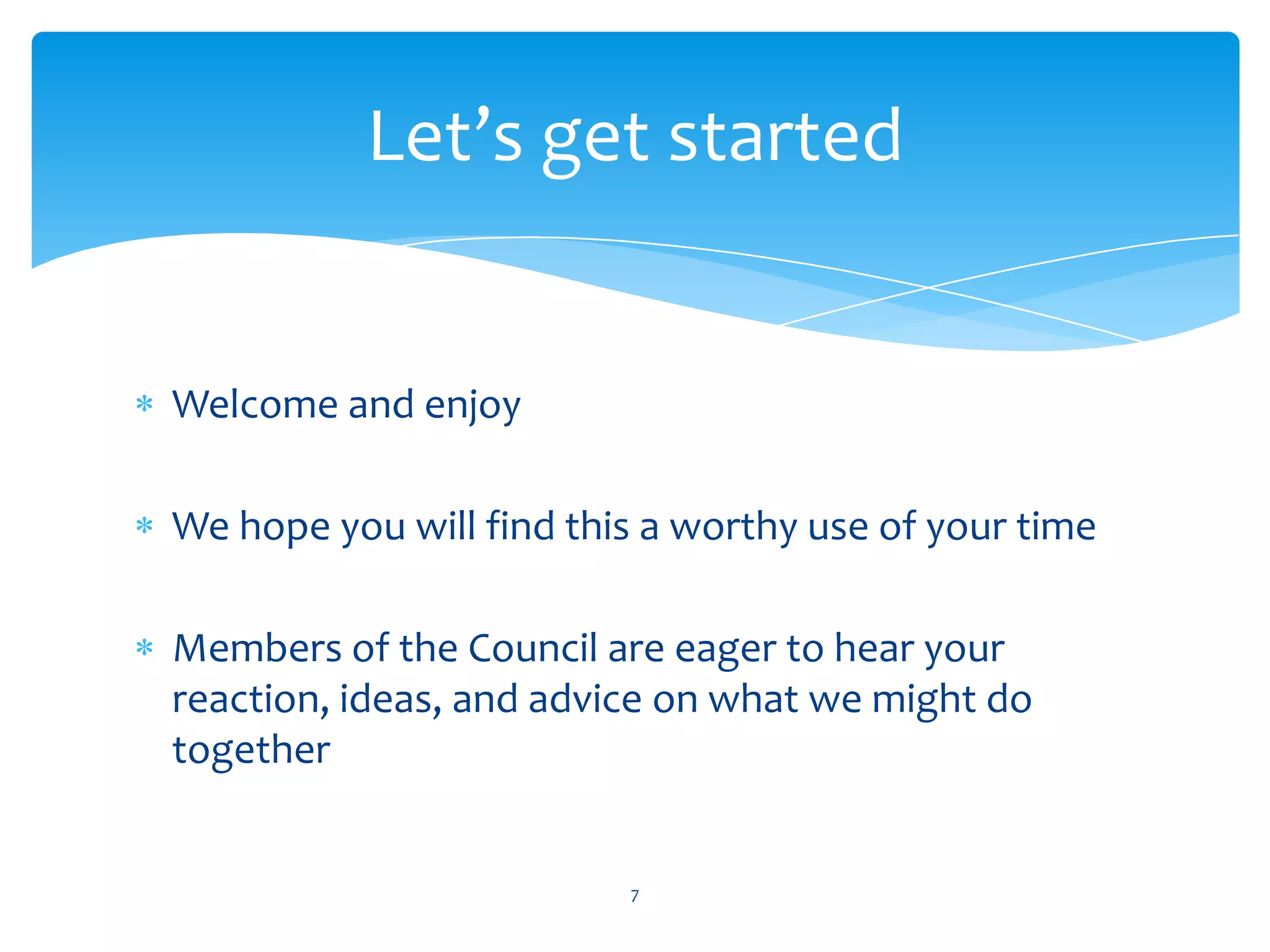 Let’s get started


Welcome and enjoy

We hope you will find this a worthy use of your time

Members of the Council are eager to hear your
reaction, ideas, and advice on what we might do
together


                         7
 