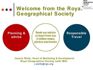 Welcome from the Royal Geographical Society Planning & advice Responsible Travel Joanna Wells, Head of Marketing & Development Royal Geographical Society (with IBG)  [email_address]   