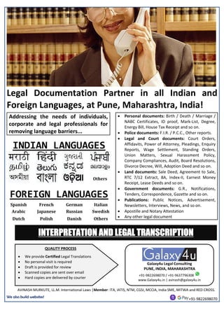 Legal Documentation Partner in all Indian and
Foreign Languages, at Pune, Maharashtra, India!
Addressing the needs of individuals,
corporate and legal professionals for
removing language barriers...
A
 Personal documents: Birth / Death / Marriage /
NABC Certificates, ID proof, Mark-List, Degree,
Energy Bill, House Tax Receipt and so on.
 Police documents: F.I.R. / P.C.C., Other reports.
 Legal and Court documents: Court Orders,
Affidavits, Power of Attorney, Pleadings, Enquiry
Reports, Wage Settlement, Standing Orders,
Union Matters, Sexual Harassment Policy,
Company Compliances, Audit, Board Resolutions,
Divorce Decree, Will, Adoption Deed and so on.
 Land documents: Sale Deed, Agreement to Sale,
RTC 7/12 Extract, 8A, Index-II, Earnest Money
Receipt, Lease Deeds and so on.
 Government documents: G.R., Notifications,
Tenders, Correspondence, Gazette and so on.
 Publications: Public Notices, Advertisement,
Newsletters, Interviews, News, and so on.
 Apostille and Notary Attestation
 Any other legal document
INDIAN LANGUAGES
Others
FOREIGN LANGUAGES
Spanish French German Italian
Arabic Japanese Russian Swedish
Dutch Polish Danish Others
AVINASH MURKUTE, LL.M. International Laws |Member: ITA, IATIS, NTM, CGSI, MCCIA, India SME, MITWA and RED CROSS.
We also build websites!
+91-9822698070
QUALITY PROCESS
 We provide Certified Legal Translations
 No personal visit is required
 Draft is provided for review
 Scanned copies are sent over email
 Hard copies are delivered by courier
Galaxy4u Legal Consulting
PUNE, INDIA, MAHARASHTRA
+91-9822698070 / +91-9637796308
www.Galaxy4u.in | avinash@galaxy4u.in
INTERPRETATION AND LEGAL TRANSCRIPTION
 