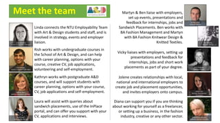 Meet the team
Linda connects the NTU Employability Team
with Art & Design students and staff, and is
involved in strategy, events and employer
liaison.
Rish works with undergraduate courses in
the School of Art & Design, and can help
with career planning, options with your
course, creative CV, job applications,
volunteering and self-employment.
Kathryn works with postgraduate A&D
courses, and will support students with
career planning, options with your course,
CV, job applications and self-employment.
Laura will assist with queries about
sandwich placements, use of the InPlace
portal, and can offer you support with your
CV, applications and interviews.
Martyn & Ben liaise with employers,
set up events, presentations and
feedback for internships, jobs and
Sandwich Placements. Ben works with
BA Fashion Management and Martyn
with BA Fashion Knitwear Design &
Knitted Textiles.
Vicky liaises with employers, setting up
presentations and feedback for
internships, jobs and short work
placements as part of your degree.
Jolene creates relationships with local,
national and international employers to
create job and placement opportunities,
and invites employers onto campus.
Diana can support you if you are thinking
about working for yourself as a freelancer,
or setting up a business, in the fashion
industry, creative or any other sector.
Linda Marchant
School Employability Manager
Rish Baruah
Careers Consultant (UG A&D)
Diana Pasek-Atkinson
Enterprise Adviser (The Hive)
Jolene Hall
Business Development
Consultant
Vicky Hodgson
Business Adviser
Laura Lewin
Employability Adviser
Kathryn Doerr
Careers Consultant (PG A&D)
Martyn Wass
Business Adviser
Ben Topping
Business Adviser
 