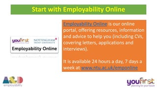 Start with Employability Online
Employability Online is our online
portal, offering resources, information
and advice to help you (including CVs,
covering letters, applications and
interviews).
It is available 24 hours a day, 7 days a
week at www.ntu.ac.uk/emponline
 