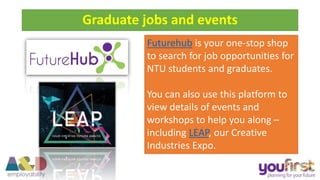 Futurehub is your one-stop shop
to search for job opportunities for
NTU students and graduates.
You can also use this platform to
view details of events and
workshops to help you along –
including LEAP, our Creative
Industries Expo.
Graduate jobs and events
 