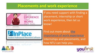 If you need support with finding a
placement, internship or short
work experience, then let us
know!
Find out more about the
importance of work experience,
internships and placements, and
how NTU can help you.
Placements and work experience
 