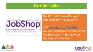 The NTU Job Shop offers part-
time work for NTU students.
Visit www.ntu.ac.uk/jobshop, or
you can speak to a member of the
Job Shop team in the Newton
Employability Centre.
Part-time jobs
 